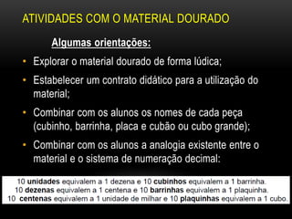 ATIVIDADES COM O MATERIAL DOURADO
Algumas orientações:
• Explorar o material dourado de forma lúdica;
• Estabelecer um contrato didático para a utilização do
material;
• Combinar com os alunos os nomes de cada peça
(cubinho, barrinha, placa e cubão ou cubo grande);
• Combinar com os alunos a analogia existente entre o
material e o sistema de numeração decimal:
 