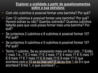 Explorar a oralidade a partir de questionamentos
sobre a sua estrutura:
• Com oito cubinhos é possível formar uma barrinha? Por quê?
• Com 12 cubinhos é possível formar uma barrinha? Por quê?
Haverá sobras ou não? Quantos sobrarão? Quantos cubinhos
faltarão para que você possa formar mais uma barrinha? Por
quê?
• Se juntarmos 2 cubinhos e 8 cubinhos é possivel formar 10?
Por quê?
• Se juntarmos 5 cubinhos e 5 cubinhos é possível formar 10?
Por quê?
• Tenho 1 cubinho. Se eu acrescento mais um fico com...? Então
1 mais 1 é...? E 2 mais 1? E 3 mais 1? E 4 mais 1? E 5 mais 1?
E 6 mais 1? E 7 mais 1? E 8 mais 1? E 9 mais 1? O que
acontece com o 10 se eu tirar um? E se eu tirar 1 do 9 o que
acontece? 8 tira 1, o que acontece? ...
 
