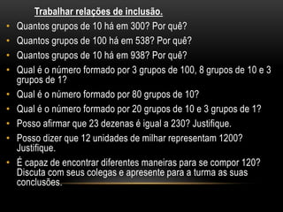 Trabalhar relações de inclusão.
• Quantos grupos de 10 há em 300? Por quê?
• Quantos grupos de 100 há em 538? Por quê?
• Quantos grupos de 10 há em 938? Por quê?
• Qual é o número formado por 3 grupos de 100, 8 grupos de 10 e 3
grupos de 1?
• Qual é o número formado por 80 grupos de 10?
• Qual é o número formado por 20 grupos de 10 e 3 grupos de 1?
• Posso afirmar que 23 dezenas é igual a 230? Justifique.
• Posso dizer que 12 unidades de milhar representam 1200?
Justifique.
• É capaz de encontrar diferentes maneiras para se compor 120?
Discuta com seus colegas e apresente para a turma as suas
conclusões.
 