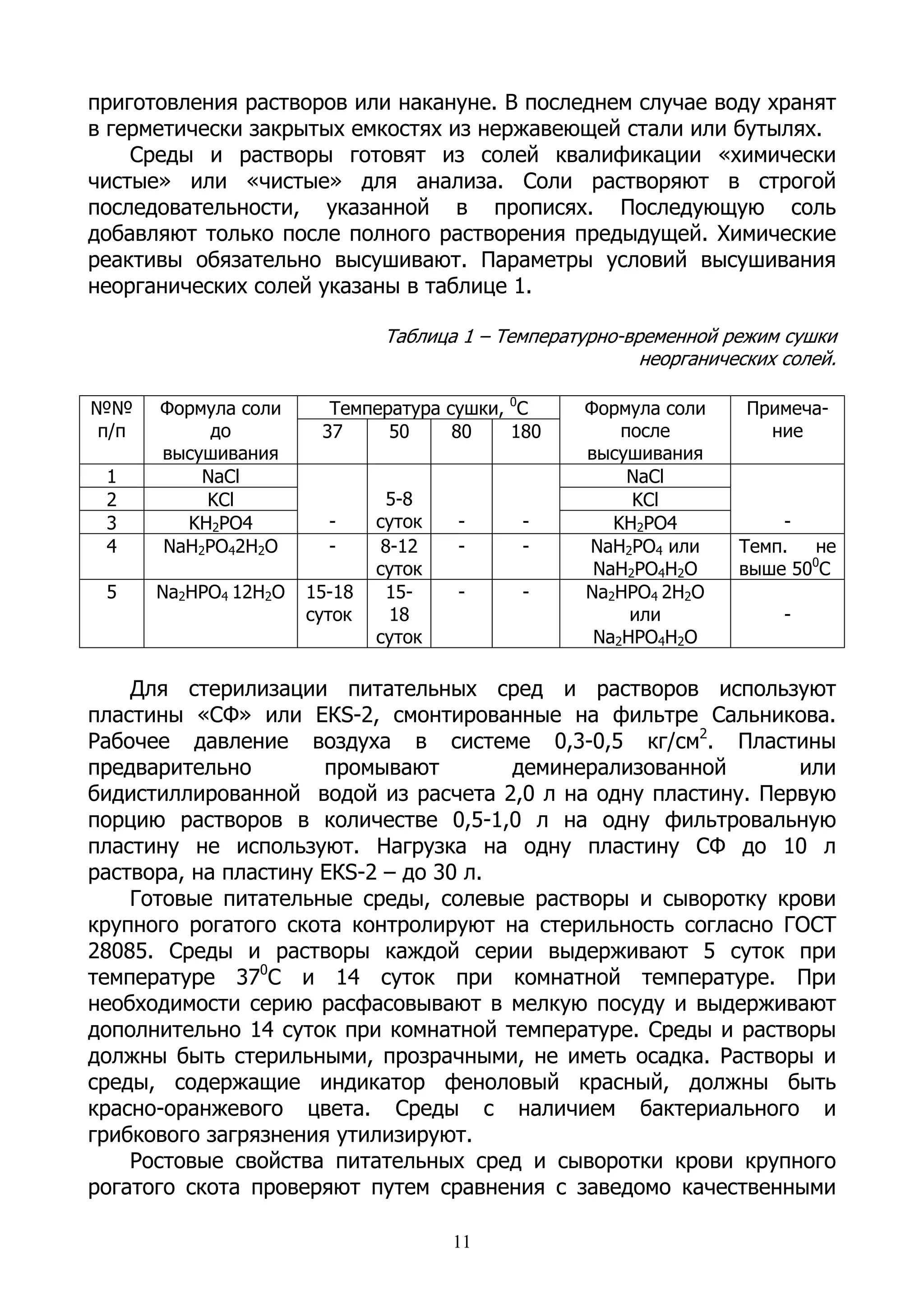 приготовления растворов или накануне. В последнем случае воду хранят
в герметически закрытых емкостях из нержавеющей стали или бутылях.
    Среды и растворы готовят из солей квалификации «химически
чистые» или «чистые» для анализа. Соли растворяют в строгой
последовательности, указанной в прописях. Последующую соль
добавляют только после полного растворения предыдущей. Химические
реактивы обязательно высушивают. Параметры условий высушивания
неорганических солей указаны в таблице 1.

                              Таблица 1 – Температурно-временной режим сушки
                                                         неорганических солей.

№№    Формула соли      Температура сушки, 0С      Формула соли     Примеча-
п/п        до          37     50     80    180         после          ние
      высушивания                                  высушивания
 1        NaCl                                          NaCl
 2        KCl                  5-8                      KCl
 3      KH2PO4          -     суток   -     -         KH2PO4           -
 4    NaH2PO42H2O       -      8-12   -     -      NaH2PO4 или     Темп.   не
                              суток                 NaH2PO4H2O     выше 500С
 5    Na2HPO4 12H2O   15-18    15-    -     -      Na2HPO4 2H2O
                      суток     18                      или             -
                              суток                 Na2HPO4H2O

    Для стерилизации питательных сред и растворов используют
пластины «СФ» или ЕКS-2, смонтированные на фильтре Сальникова.
Рабочее давление воздуха в системе 0,3-0,5 кг/см2. Пластины
предварительно        промывают        деминерализованной      или
бидистиллированной водой из расчета 2,0 л на одну пластину. Первую
порцию растворов в количестве 0,5-1,0 л на одну фильтровальную
пластину не используют. Нагрузка на одну пластину СФ до 10 л
раствора, на пластину ЕКS-2 – до 30 л.
    Готовые питательные среды, солевые растворы и сыворотку крови
крупного рогатого скота контролируют на стерильность согласно ГОСТ
28085. Среды и растворы каждой серии выдерживают 5 суток при
температуре 370С и 14 суток при комнатной температуре. При
необходимости серию расфасовывают в мелкую посуду и выдерживают
дополнительно 14 суток при комнатной температуре. Среды и растворы
должны быть стерильными, прозрачными, не иметь осадка. Растворы и
среды, содержащие индикатор феноловый красный, должны быть
красно-оранжевого цвета. Среды с наличием бактериального и
грибкового загрязнения утилизируют.
    Ростовые свойства питательных сред и сыворотки крови крупного
рогатого скота проверяют путем сравнения с заведомо качественными

                                      11
 