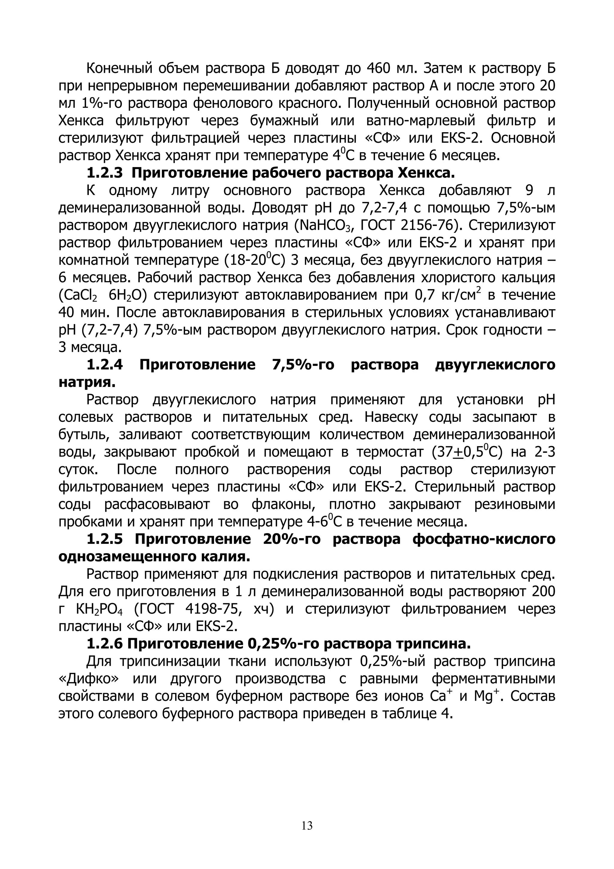 Конечный объем раствора Б доводят до 460 мл. Затем к раствору Б
при непрерывном перемешивании добавляют раствор А и после этого 20
мл 1%-го раствора фенолового красного. Полученный основной раствор
Хенкса фильтруют через бумажный или ватно-марлевый фильтр и
стерилизуют фильтрацией через пластины «СФ» или ЕКS-2. Основной
раствор Хенкса хранят при температуре 40С в течение 6 месяцев.
    1.2.3 Приготовление рабочего раствора Хенкса.
    К одному литру основного раствора Хенкса добавляют 9 л
деминерализованной воды. Доводят рН до 7,2-7,4 с помощью 7,5%-ым
раствором двууглекислого натрия (NaHCO3, ГОСТ 2156-76). Стерилизуют
раствор фильтрованием через пластины «СФ» или ЕКS-2 и хранят при
комнатной температуре (18-200С) 3 месяца, без двууглекислого натрия –
6 месяцев. Рабочий раствор Хенкса без добавления хлористого кальция
(CaCl2 6H2O) стерилизуют автоклавированием при 0,7 кг/см2 в течение
40 мин. После автоклавирования в стерильных условиях устанавливают
рН (7,2-7,4) 7,5%-ым раствором двууглекислого натрия. Срок годности –
3 месяца.
    1.2.4 Приготовление 7,5%-го раствора двууглекислого
натрия.
    Раствор двууглекислого натрия применяют для установки рН
солевых растворов и питательных сред. Навеску соды засыпают в
бутыль, заливают соответствующим количеством деминерализованной
воды, закрывают пробкой и помещают в термостат (37+0,50С) на 2-3
суток. После полного растворения соды раствор стерилизуют
фильтрованием через пластины «СФ» или ЕКS-2. Стерильный раствор
соды расфасовывают во флаконы, плотно закрывают резиновыми
пробками и хранят при температуре 4-60С в течение месяца.
    1.2.5 Приготовление 20%-го раствора фосфатно-кислого
однозамещенного калия.
    Раствор применяют для подкисления растворов и питательных сред.
Для его приготовления в 1 л деминерализованной воды растворяют 200
г КН2РО4 (ГОСТ 4198-75, хч) и стерилизуют фильтрованием через
пластины «СФ» или ЕКS-2.
    1.2.6 Приготовление 0,25%-го раствора трипсина.
    Для трипсинизации ткани используют 0,25%-ый раствор трипсина
«Дифко» или другого производства с равными ферментативными
свойствами в солевом буферном растворе без ионов Са+ и Mg+. Состав
этого солевого буферного раствора приведен в таблице 4.




                                 13
 
