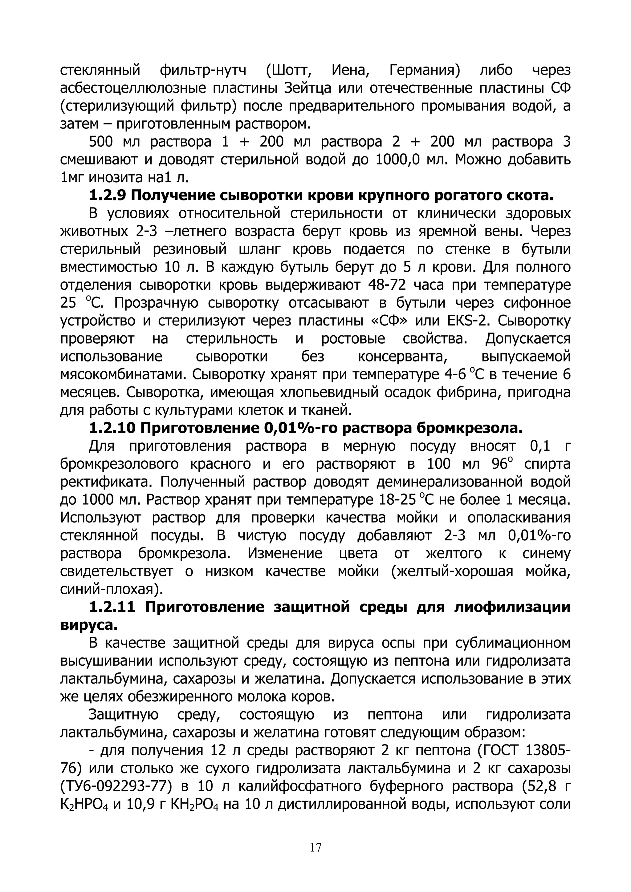 стеклянный фильтр-нутч (Шотт, Иена, Германия) либо через
асбестоцеллюлозные пластины Зейтца или отечественные пластины СФ
(стерилизующий фильтр) после предварительного промывания водой, а
затем – приготовленным раствором.
    500 мл раствора 1 + 200 мл раствора 2 + 200 мл раствора 3
смешивают и доводят стерильной водой до 1000,0 мл. Можно добавить
1мг инозита на1 л.
    1.2.9 Получение сыворотки крови крупного рогатого скота.
    В условиях относительной стерильности от клинически здоровых
животных 2-3 –летнего возраста берут кровь из яремной вены. Через
стерильный резиновый шланг кровь подается по стенке в бутыли
вместимостью 10 л. В каждую бутыль берут до 5 л крови. Для полного
отделения сыворотки кровь выдерживают 48-72 часа при температуре
25 оС. Прозрачную сыворотку отсасывают в бутыли через сифонное
устройство и стерилизуют через пластины «СФ» или ЕКS-2. Сыворотку
проверяют на стерильность и ростовые свойства. Допускается
использование      сыворотки      без    консерванта,     выпускаемой
                                                        о
мясокомбинатами. Сыворотку хранят при температуре 4-6 С в течение 6
месяцев. Сыворотка, имеющая хлопьевидный осадок фибрина, пригодна
для работы с культурами клеток и тканей.
    1.2.10 Приготовление 0,01%-го раствора бромкрезола.
    Для приготовления раствора в мерную посуду вносят 0,1 г
бромкрезолового красного и его растворяют в 100 мл 96о спирта
ректификата. Полученный раствор доводят деминерализованной водой
до 1000 мл. Раствор хранят при температуре 18-25 оС не более 1 месяца.
Используют раствор для проверки качества мойки и ополаскивания
стеклянной посуды. В чистую посуду добавляют 2-3 мл 0,01%-го
раствора бромкрезола. Изменение цвета от желтого к синему
свидетельствует о низком качестве мойки (желтый-хорошая мойка,
синий-плохая).
    1.2.11 Приготовление защитной среды для лиофилизации
вируса.
    В качестве защитной среды для вируса оспы при сублимационном
высушивании используют среду, состоящую из пептона или гидролизата
лактальбумина, сахарозы и желатина. Допускается использование в этих
же целях обезжиренного молока коров.
    Защитную среду, состоящую из пептона или гидролизата
лактальбумина, сахарозы и желатина готовят следующим образом:
    - для получения 12 л среды растворяют 2 кг пептона (ГОСТ 13805-
76) или столько же сухого гидролизата лактальбумина и 2 кг сахарозы
(ТУ6-092293-77) в 10 л калийфосфатного буферного раствора (52,8 г
К2НРО4 и 10,9 г КН2РО4 на 10 л дистиллированной воды, используют соли

                                  17
 