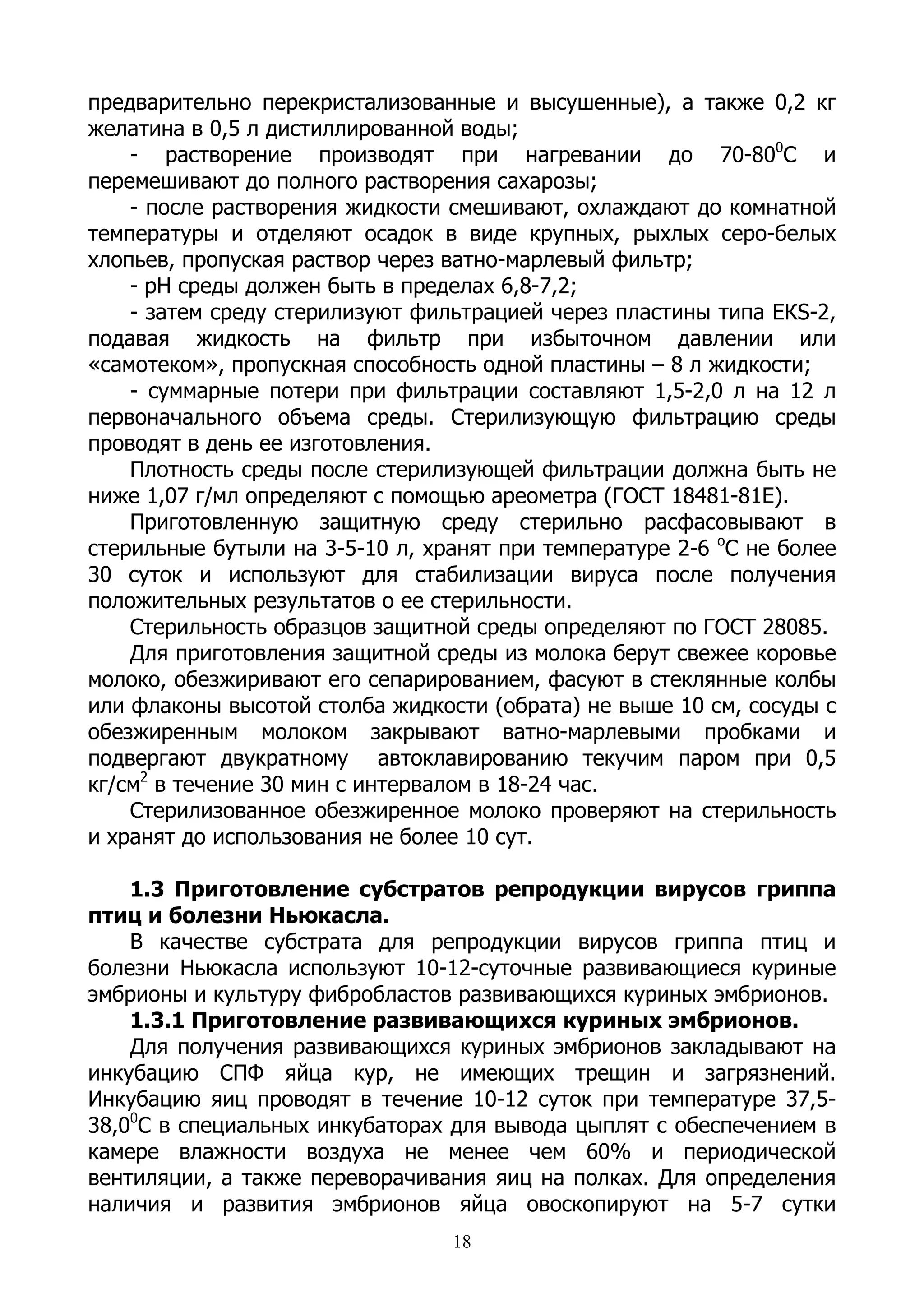 предварительно перекристализованные и высушенные), а также 0,2 кг
желатина в 0,5 л дистиллированной воды;
    - растворение производят при нагревании до 70-800С и
перемешивают до полного растворения сахарозы;
    - после растворения жидкости смешивают, охлаждают до комнатной
температуры и отделяют осадок в виде крупных, рыхлых серо-белых
хлопьев, пропуская раствор через ватно-марлевый фильтр;
    - рН среды должен быть в пределах 6,8-7,2;
    - затем среду стерилизуют фильтрацией через пластины типа ЕКS-2,
подавая жидкость на фильтр при избыточном давлении или
«самотеком», пропускная способность одной пластины – 8 л жидкости;
    - суммарные потери при фильтрации составляют 1,5-2,0 л на 12 л
первоначального объема среды. Стерилизующую фильтрацию среды
проводят в день ее изготовления.
    Плотность среды после стерилизующей фильтрации должна быть не
ниже 1,07 г/мл определяют с помощью ареометра (ГОСТ 18481-81Е).
    Приготовленную защитную среду стерильно расфасовывают в
стерильные бутыли на 3-5-10 л, хранят при температуре 2-6 оС не более
30 суток и используют для стабилизации вируса после получения
положительных результатов о ее стерильности.
    Стерильность образцов защитной среды определяют по ГОСТ 28085.
    Для приготовления защитной среды из молока берут свежее коровье
молоко, обезжиривают его сепарированием, фасуют в стеклянные колбы
или флаконы высотой столба жидкости (обрата) не выше 10 см, сосуды с
обезжиренным молоком закрывают ватно-марлевыми пробками и
подвергают двукратному автоклавированию текучим паром при 0,5
кг/см2 в течение 30 мин с интервалом в 18-24 час.
    Стерилизованное обезжиренное молоко проверяют на стерильность
и хранят до использования не более 10 сут.

    1.3 Приготовление субстратов репродукции вирусов гриппа
птиц и болезни Ньюкасла.
    В качестве субстрата для репродукции вирусов гриппа птиц и
болезни Ньюкасла используют 10-12-суточные развивающиеся куриные
эмбрионы и культуру фибробластов развивающихся куриных эмбрионов.
    1.3.1 Приготовление развивающихся куриных эмбрионов.
    Для получения развивающихся куриных эмбрионов закладывают на
инкубацию СПФ яйца кур, не имеющих трещин и загрязнений.
Инкубацию яиц проводят в течение 10-12 суток при температуре 37,5-
38,00С в специальных инкубаторах для вывода цыплят с обеспечением в
камере влажности воздуха не менее чем 60% и периодической
вентиляции, а также переворачивания яиц на полках. Для определения
наличия и развития эмбрионов яйца овоскопируют на 5-7 сутки
                                 18
 