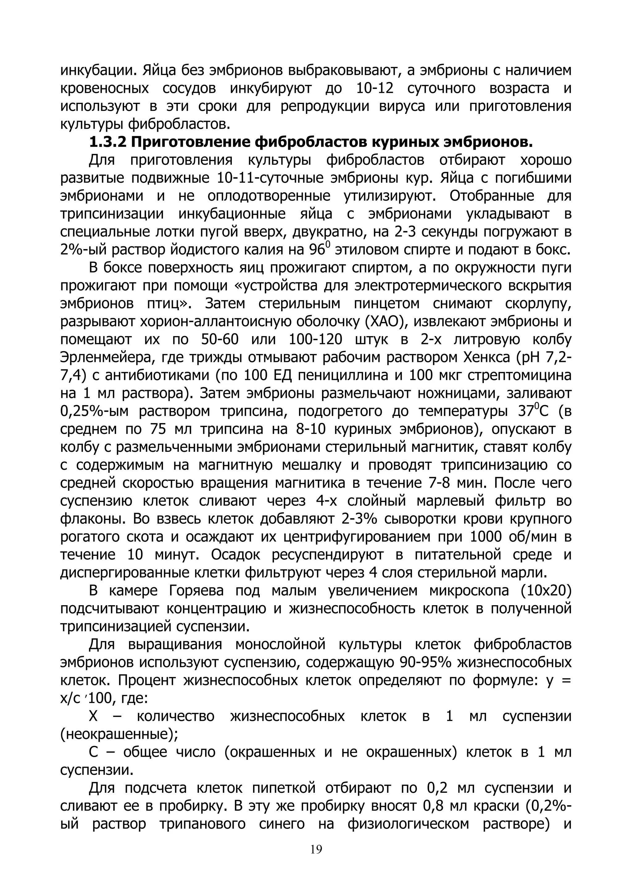 инкубации. Яйца без эмбрионов выбраковывают, а эмбрионы с наличием
кровеносных сосудов инкубируют до 10-12 суточного возраста и
используют в эти сроки для репродукции вируса или приготовления
культуры фибробластов.
     1.3.2 Приготовление фибробластов куриных эмбрионов.
     Для приготовления культуры фибробластов отбирают хорошо
развитые подвижные 10-11-суточные эмбрионы кур. Яйца с погибшими
эмбрионами и не оплодотворенные утилизируют. Отобранные для
трипсинизации инкубационные яйца с эмбрионами укладывают в
специальные лотки пугой вверх, двукратно, на 2-3 секунды погружают в
2%-ый раствор йодистого калия на 960 этиловом спирте и подают в бокс.
     В боксе поверхность яиц прожигают спиртом, а по окружности пуги
прожигают при помощи «устройства для электротермического вскрытия
эмбрионов птиц». Затем стерильным пинцетом снимают скорлупу,
разрывают хорион-аллантоисную оболочку (ХАО), извлекают эмбрионы и
помещают их по 50-60 или 100-120 штук в 2-х литровую колбу
Эрленмейера, где трижды отмывают рабочим раствором Хенкса (рН 7,2-
7,4) с антибиотиками (по 100 ЕД пенициллина и 100 мкг стрептомицина
на 1 мл раствора). Затем эмбрионы размельчают ножницами, заливают
0,25%-ым раствором трипсина, подогретого до температуры 370С (в
среднем по 75 мл трипсина на 8-10 куриных эмбрионов), опускают в
колбу с размельченными эмбрионами стерильный магнитик, ставят колбу
с содержимым на магнитную мешалку и проводят трипсинизацию со
средней скоростью вращения магнитика в течение 7-8 мин. После чего
суспензию клеток сливают через 4-х слойный марлевый фильтр во
флаконы. Во взвесь клеток добавляют 2-3% сыворотки крови крупного
рогатого скота и осаждают их центрифугированием при 1000 об/мин в
течение 10 минут. Осадок ресуспендируют в питательной среде и
диспергированные клетки фильтруют через 4 слоя стерильной марли.
     В камере Горяева под малым увеличением микроскопа (10х20)
подсчитывают концентрацию и жизнеспособность клеток в полученной
трипсинизацией суспензии.
     Для выращивания монослойной культуры клеток фибробластов
эмбрионов используют суспензию, содержащую 90-95% жизнеспособных
клеток. Процент жизнеспособных клеток определяют по формуле: у =
х/с ,100, где:
     Х – количество жизнеспособных клеток в 1 мл суспензии
(неокрашенные);
     С – общее число (окрашенных и не окрашенных) клеток в 1 мл
суспензии.
     Для подсчета клеток пипеткой отбирают по 0,2 мл суспензии и
сливают ее в пробирку. В эту же пробирку вносят 0,8 мл краски (0,2%-
ый раствор трипанового синего на физиологическом растворе) и
                                 19
 