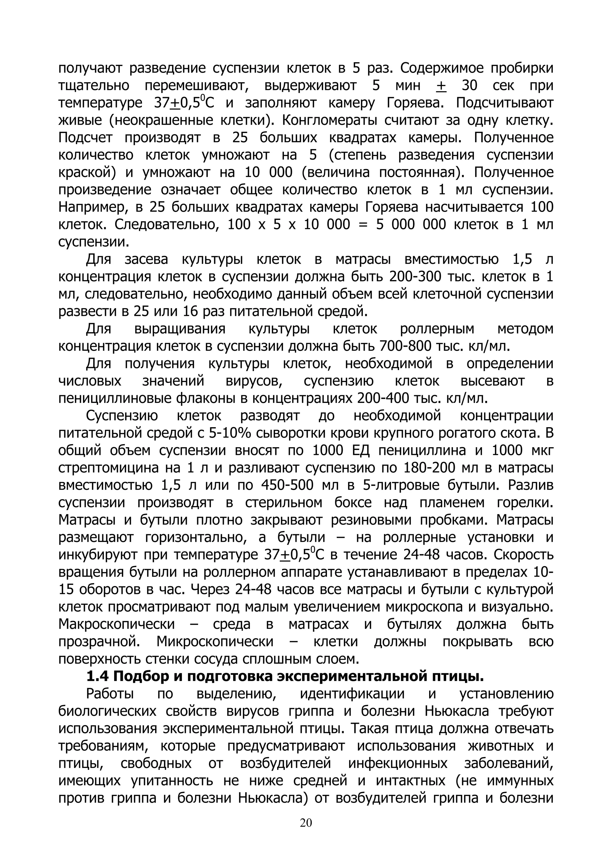 получают разведение суспензии клеток в 5 раз. Содержимое пробирки
тщательно перемешивают, выдерживают 5 мин + 30 сек при
температуре 37+0,50С и заполняют камеру Горяева. Подсчитывают
живые (неокрашенные клетки). Конгломераты считают за одну клетку.
Подсчет производят в 25 больших квадратах камеры. Полученное
количество клеток умножают на 5 (степень разведения суспензии
краской) и умножают на 10 000 (величина постоянная). Полученное
произведение означает общее количество клеток в 1 мл суспензии.
Например, в 25 больших квадратах камеры Горяева насчитывается 100
клеток. Следовательно, 100 х 5 х 10 000 = 5 000 000 клеток в 1 мл
суспензии.
    Для засева культуры клеток в матрасы вместимостью 1,5 л
концентрация клеток в суспензии должна быть 200-300 тыс. клеток в 1
мл, следовательно, необходимо данный объем всей клеточной суспензии
развести в 25 или 16 раз питательной средой.
    Для    выращивания     культуры    клеток   роллерным     методом
концентрация клеток в суспензии должна быть 700-800 тыс. кл/мл.
    Для получения культуры клеток, необходимой в определении
числовых значений вирусов, суспензию клеток высевают в
пенициллиновые флаконы в концентрациях 200-400 тыс. кл/мл.
    Суспензию клеток разводят до необходимой концентрации
питательной средой с 5-10% сыворотки крови крупного рогатого скота. В
общий объем суспензии вносят по 1000 ЕД пенициллина и 1000 мкг
стрептомицина на 1 л и разливают суспензию по 180-200 мл в матрасы
вместимостью 1,5 л или по 450-500 мл в 5-литровые бутыли. Разлив
суспензии производят в стерильном боксе над пламенем горелки.
Матрасы и бутыли плотно закрывают резиновыми пробками. Матрасы
размещают горизонтально, а бутыли – на роллерные установки и
инкубируют при температуре 37+0,50С в течение 24-48 часов. Скорость
вращения бутыли на роллерном аппарате устанавливают в пределах 10-
15 оборотов в час. Через 24-48 часов все матрасы и бутыли с культурой
клеток просматривают под малым увеличением микроскопа и визуально.
Макроскопически – среда в матрасах и бутылях должна быть
прозрачной. Микроскопически – клетки должны покрывать всю
поверхность стенки сосуда сплошным слоем.
    1.4 Подбор и подготовка экспериментальной птицы.
    Работы    по    выделению,    идентификации     и   установлению
биологических свойств вирусов гриппа и болезни Ньюкасла требуют
использования экспериментальной птицы. Такая птица должна отвечать
требованиям, которые предусматривают использования животных и
птицы, свободных от возбудителей инфекционных заболеваний,
имеющих упитанность не ниже средней и интактных (не иммунных
против гриппа и болезни Ньюкасла) от возбудителей гриппа и болезни
                                 20
 