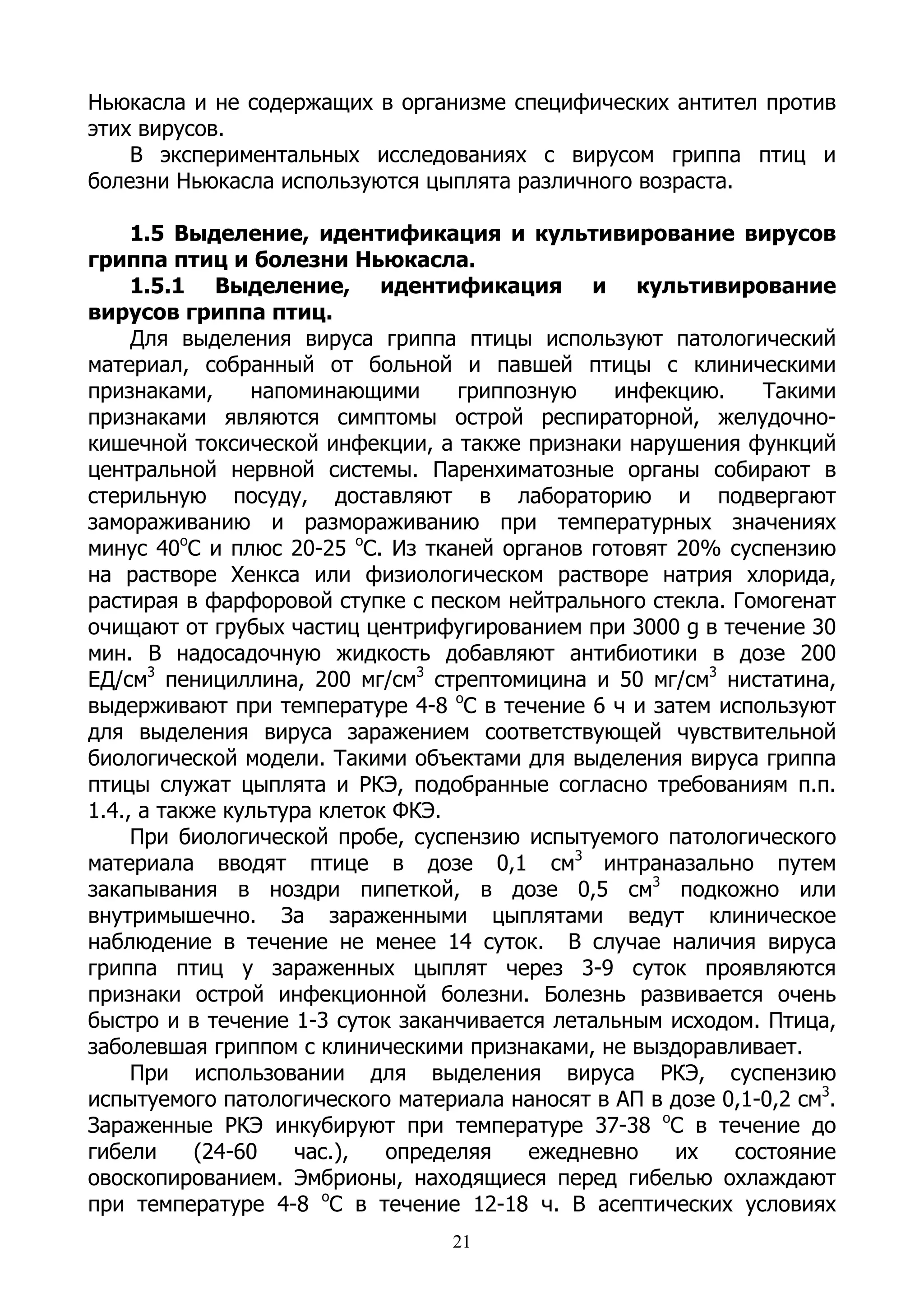 Ньюкасла и не содержащих в организме специфических антител против
этих вирусов.
    В экспериментальных исследованиях с вирусом гриппа птиц и
болезни Ньюкасла используются цыплята различного возраста.

     1.5 Выделение, идентификация и культивирование вирусов
гриппа птиц и болезни Ньюкасла.
     1.5.1 Выделение, идентификация и культивирование
вирусов гриппа птиц.
     Для выделения вируса гриппа птицы используют патологический
материал, собранный от больной и павшей птицы с клиническими
признаками,      напоминающими     гриппозную   инфекцию.     Такими
признаками являются симптомы острой респираторной, желудочно-
кишечной токсической инфекции, а также признаки нарушения функций
центральной нервной системы. Паренхиматозные органы собирают в
стерильную посуду, доставляют в лабораторию и подвергают
замораживанию и размораживанию при температурных значениях
минус 40оС и плюс 20-25 оС. Из тканей органов готовят 20% суспензию
на растворе Хенкса или физиологическом растворе натрия хлорида,
растирая в фарфоровой ступке с песком нейтрального стекла. Гомогенат
очищают от грубых частиц центрифугированием при 3000 g в течение 30
мин. В надосадочную жидкость добавляют антибиотики в дозе 200
ЕД/см3 пенициллина, 200 мг/см3 стрептомицина и 50 мг/см3 нистатина,
выдерживают при температуре 4-8 оС в течение 6 ч и затем используют
для выделения вируса заражением соответствующей чувствительной
биологической модели. Такими объектами для выделения вируса гриппа
птицы служат цыплята и РКЭ, подобранные согласно требованиям п.п.
1.4., а также культура клеток ФКЭ.
     При биологической пробе, суспензию испытуемого патологического
материала вводят птице в дозе 0,1 см3 интраназально путем
закапывания в ноздри пипеткой, в дозе 0,5 см3 подкожно или
внутримышечно. За зараженными цыплятами ведут клиническое
наблюдение в течение не менее 14 суток. В случае наличия вируса
гриппа птиц у зараженных цыплят через 3-9 суток проявляются
признаки острой инфекционной болезни. Болезнь развивается очень
быстро и в течение 1-3 суток заканчивается летальным исходом. Птица,
заболевшая гриппом с клиническими признаками, не выздоравливает.
     При использовании для выделения вируса РКЭ, суспензию
испытуемого патологического материала наносят в АП в дозе 0,1-0,2 см3.
Зараженные РКЭ инкубируют при температуре 37-38 оС в течение до
гибели     (24-60    час.),  определяя   ежедневно    их   состояние
овоскопированием. Эмбрионы, находящиеся перед гибелью охлаждают
при температуре 4-8 оС в течение 12-18 ч. В асептических условиях
                                  21
 
