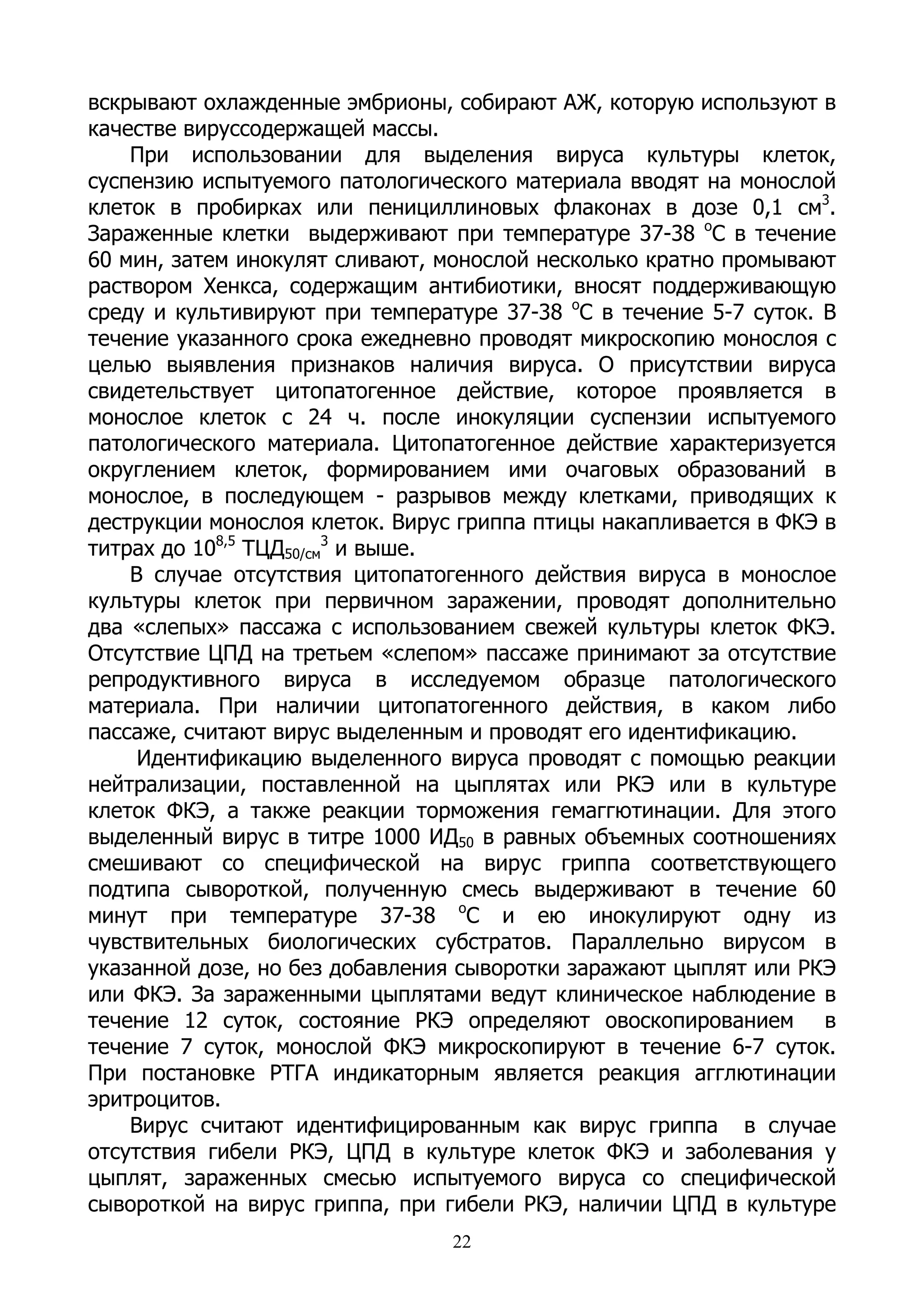 вскрывают охлажденные эмбрионы, собирают АЖ, которую используют в
качестве вируссодержащей массы.
    При использовании для выделения вируса культуры клеток,
суспензию испытуемого патологического материала вводят на монослой
клеток в пробирках или пенициллиновых флаконах в дозе 0,1 см3.
Зараженные клетки выдерживают при температуре 37-38 оС в течение
60 мин, затем инокулят сливают, монослой несколько кратно промывают
раствором Хенкса, содержащим антибиотики, вносят поддерживающую
среду и культивируют при температуре 37-38 оС в течение 5-7 суток. В
течение указанного срока ежедневно проводят микроскопию монослоя с
целью выявления признаков наличия вируса. О присутствии вируса
свидетельствует цитопатогенное действие, которое проявляется в
монослое клеток с 24 ч. после инокуляции суспензии испытуемого
патологического материала. Цитопатогенное действие характеризуется
округлением клеток, формированием ими очаговых образований в
монослое, в последующем - разрывов между клетками, приводящих к
деструкции монослоя клеток. Вирус гриппа птицы накапливается в ФКЭ в
титрах до 108,5 ТЦД50/см3 и выше.
    В случае отсутствия цитопатогенного действия вируса в монослое
культуры клеток при первичном заражении, проводят дополнительно
два «слепых» пассажа с использованием свежей культуры клеток ФКЭ.
Отсутствие ЦПД на третьем «слепом» пассаже принимают за отсутствие
репродуктивного вируса в исследуемом образце патологического
материала. При наличии цитопатогенного действия, в каком либо
пассаже, считают вирус выделенным и проводят его идентификацию.
     Идентификацию выделенного вируса проводят с помощью реакции
нейтрализации, поставленной на цыплятах или РКЭ или в культуре
клеток ФКЭ, а также реакции торможения гемаггютинации. Для этого
выделенный вирус в титре 1000 ИД50 в равных объемных соотношениях
смешивают со специфической на вирус гриппа соответствующего
подтипа сывороткой, полученную смесь выдерживают в течение 60
минут при температуре 37-38 оС и ею инокулируют одну из
чувствительных биологических субстратов. Параллельно вирусом в
указанной дозе, но без добавления сыворотки заражают цыплят или РКЭ
или ФКЭ. За зараженными цыплятами ведут клиническое наблюдение в
течение 12 суток, состояние РКЭ определяют овоскопированием в
течение 7 суток, монослой ФКЭ микроскопируют в течение 6-7 суток.
При постановке РТГА индикаторным является реакция агглютинации
эритроцитов.
    Вирус считают идентифицированным как вирус гриппа в случае
отсутствия гибели РКЭ, ЦПД в культуре клеток ФКЭ и заболевания у
цыплят, зараженных смесью испытуемого вируса со специфической
сывороткой на вирус гриппа, при гибели РКЭ, наличии ЦПД в культуре
                                 22
 