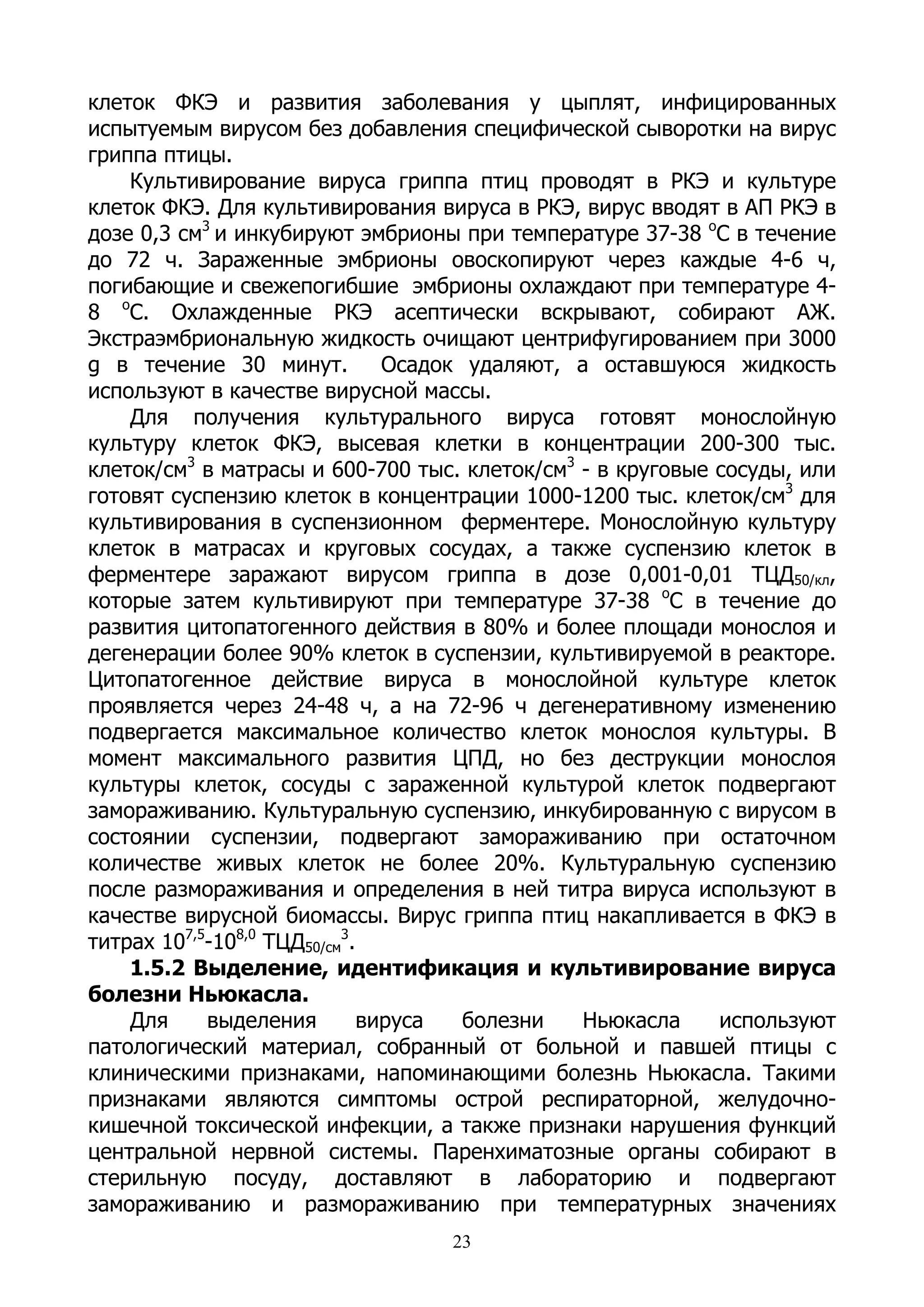 клеток ФКЭ и развития заболевания у цыплят, инфицированных
испытуемым вирусом без добавления специфической сыворотки на вирус
гриппа птицы.
    Культивирование вируса гриппа птиц проводят в РКЭ и культуре
клеток ФКЭ. Для культивирования вируса в РКЭ, вирус вводят в АП РКЭ в
дозе 0,3 см3 и инкубируют эмбрионы при температуре 37-38 оС в течение
до 72 ч. Зараженные эмбрионы овоскопируют через каждые 4-6 ч,
погибающие и свежепогибшие эмбрионы охлаждают при температуре 4-
8 оС. Охлажденные РКЭ асептически вскрывают, собирают АЖ.
Экстраэмбриональную жидкость очищают центрифугированием при 3000
g в течение 30 минут.           Осадок удаляют, а оставшуюся жидкость
используют в качестве вирусной массы.
    Для получения культурального вируса готовят монослойную
культуру клеток ФКЭ, высевая клетки в концентрации 200-300 тыс.
клеток/см3 в матрасы и 600-700 тыс. клеток/см3 - в круговые сосуды, или
готовят суспензию клеток в концентрации 1000-1200 тыс. клеток/см3 для
культивирования в суспензионном ферментере. Монослойную культуру
клеток в матрасах и круговых сосудах, а также суспензию клеток в
ферментере заражают вирусом гриппа в дозе 0,001-0,01 ТЦД50/кл,
которые затем культивируют при температуре 37-38 оС в течение до
развития цитопатогенного действия в 80% и более площади монослоя и
дегенерации более 90% клеток в суспензии, культивируемой в реакторе.
Цитопатогенное действие вируса в монослойной культуре клеток
проявляется через 24-48 ч, а на 72-96 ч дегенеративному изменению
подвергается максимальное количество клеток монослоя культуры. В
момент максимального развития ЦПД, но без деструкции монослоя
культуры клеток, сосуды с зараженной культурой клеток подвергают
замораживанию. Культуральную суспензию, инкубированную с вирусом в
состоянии суспензии, подвергают замораживанию при остаточном
количестве живых клеток не более 20%. Культуральную суспензию
после размораживания и определения в ней титра вируса используют в
качестве вирусной биомассы. Вирус гриппа птиц накапливается в ФКЭ в
титрах 107,5-108,0 ТЦД50/см3.
    1.5.2 Выделение, идентификация и культивирование вируса
болезни Ньюкасла.
    Для     выделения         вируса   болезни  Ньюкасла    используют
патологический материал, собранный от больной и павшей птицы с
клиническими признаками, напоминающими болезнь Ньюкасла. Такими
признаками являются симптомы острой респираторной, желудочно-
кишечной токсической инфекции, а также признаки нарушения функций
центральной нервной системы. Паренхиматозные органы собирают в
стерильную посуду, доставляют в лабораторию и подвергают
замораживанию и размораживанию при температурных значениях
                                  23
 