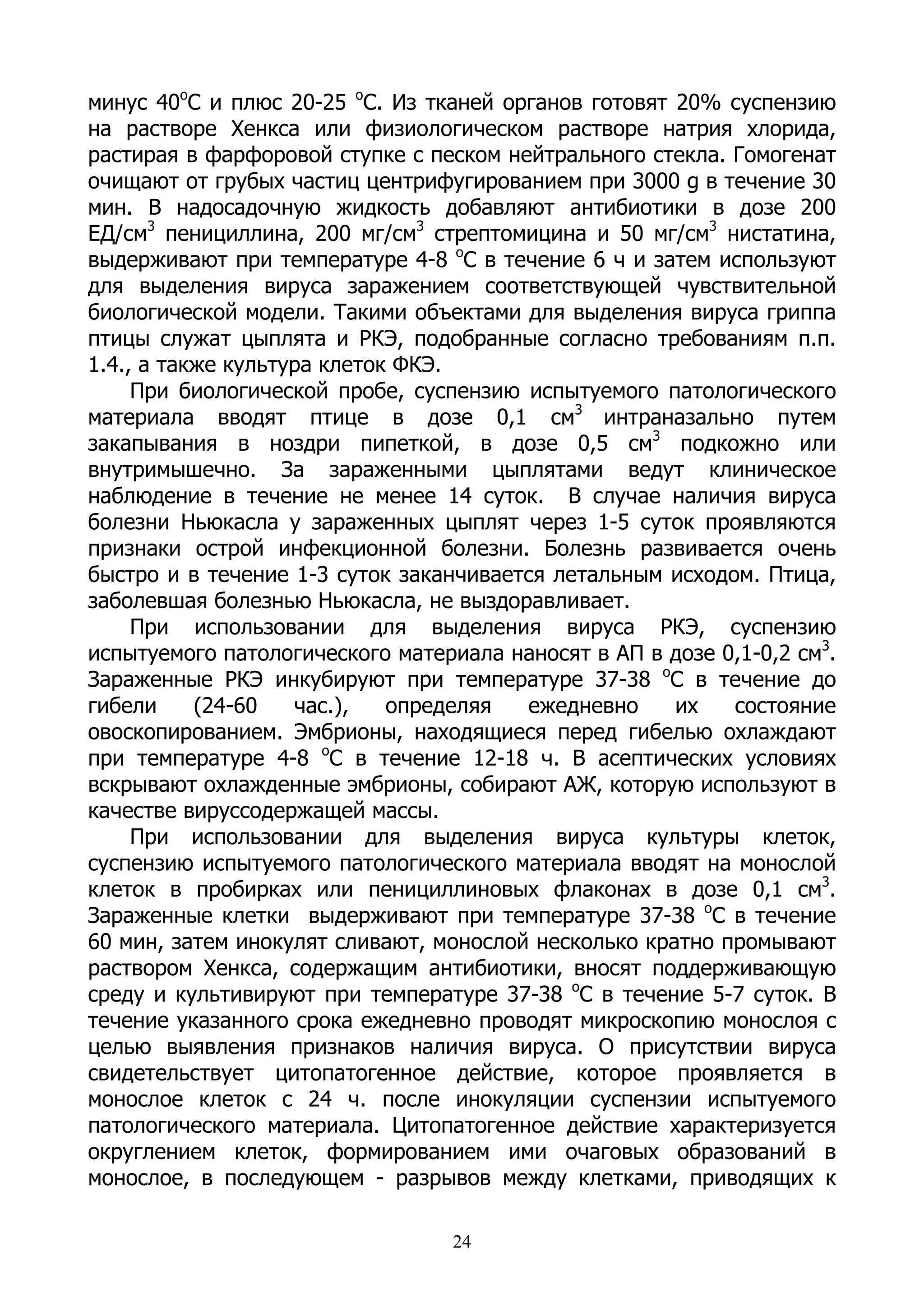 минус 40оС и плюс 20-25 оС. Из тканей органов готовят 20% суспензию
на растворе Хенкса или физиологическом растворе натрия хлорида,
растирая в фарфоровой ступке с песком нейтрального стекла. Гомогенат
очищают от грубых частиц центрифугированием при 3000 g в течение 30
мин. В надосадочную жидкость добавляют антибиотики в дозе 200
ЕД/см3 пенициллина, 200 мг/см3 стрептомицина и 50 мг/см3 нистатина,
выдерживают при температуре 4-8 оС в течение 6 ч и затем используют
для выделения вируса заражением соответствующей чувствительной
биологической модели. Такими объектами для выделения вируса гриппа
птицы служат цыплята и РКЭ, подобранные согласно требованиям п.п.
1.4., а также культура клеток ФКЭ.
     При биологической пробе, суспензию испытуемого патологического
материала вводят птице в дозе 0,1 см3 интраназально путем
закапывания в ноздри пипеткой, в дозе 0,5 см3 подкожно или
внутримышечно. За зараженными цыплятами ведут клиническое
наблюдение в течение не менее 14 суток. В случае наличия вируса
болезни Ньюкасла у зараженных цыплят через 1-5 суток проявляются
признаки острой инфекционной болезни. Болезнь развивается очень
быстро и в течение 1-3 суток заканчивается летальным исходом. Птица,
заболевшая болезнью Ньюкасла, не выздоравливает.
     При использовании для выделения вируса РКЭ, суспензию
испытуемого патологического материала наносят в АП в дозе 0,1-0,2 см3.
Зараженные РКЭ инкубируют при температуре 37-38 оС в течение до
гибели     (24-60   час.),   определяя  ежедневно     их   состояние
овоскопированием. Эмбрионы, находящиеся перед гибелью охлаждают
при температуре 4-8 оС в течение 12-18 ч. В асептических условиях
вскрывают охлажденные эмбрионы, собирают АЖ, которую используют в
качестве вируссодержащей массы.
     При использовании для выделения вируса культуры клеток,
суспензию испытуемого патологического материала вводят на монослой
клеток в пробирках или пенициллиновых флаконах в дозе 0,1 см3.
Зараженные клетки выдерживают при температуре 37-38 оС в течение
60 мин, затем инокулят сливают, монослой несколько кратно промывают
раствором Хенкса, содержащим антибиотики, вносят поддерживающую
среду и культивируют при температуре 37-38 оС в течение 5-7 суток. В
течение указанного срока ежедневно проводят микроскопию монослоя с
целью выявления признаков наличия вируса. О присутствии вируса
свидетельствует цитопатогенное действие, которое проявляется в
монослое клеток с 24 ч. после инокуляции суспензии испытуемого
патологического материала. Цитопатогенное действие характеризуется
округлением клеток, формированием ими очаговых образований в
монослое, в последующем - разрывов между клетками, приводящих к

                                  24
 