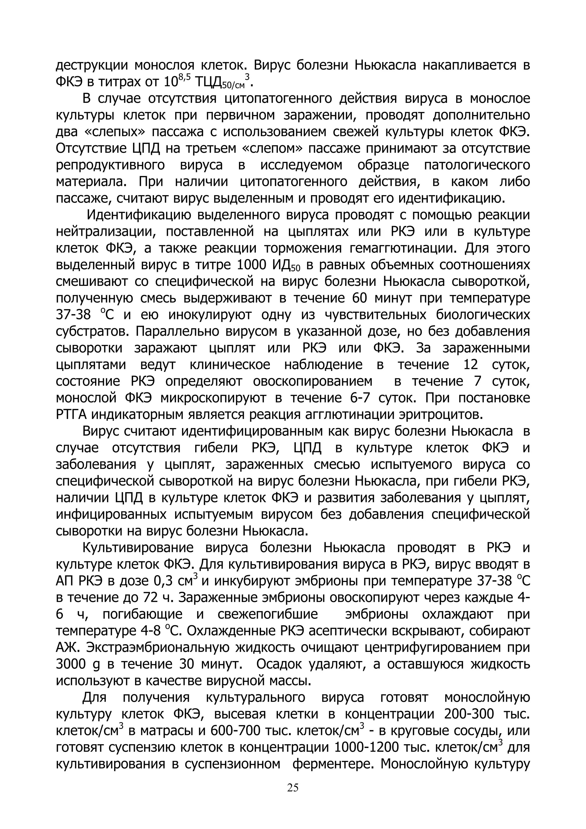 деструкции монослоя клеток. Вирус болезни Ньюкасла накапливается в
ФКЭ в титрах от 108,5 ТЦД50/см3.
    В случае отсутствия цитопатогенного действия вируса в монослое
культуры клеток при первичном заражении, проводят дополнительно
два «слепых» пассажа с использованием свежей культуры клеток ФКЭ.
Отсутствие ЦПД на третьем «слепом» пассаже принимают за отсутствие
репродуктивного вируса в исследуемом образце патологического
материала. При наличии цитопатогенного действия, в каком либо
пассаже, считают вирус выделенным и проводят его идентификацию.
     Идентификацию выделенного вируса проводят с помощью реакции
нейтрализации, поставленной на цыплятах или РКЭ или в культуре
клеток ФКЭ, а также реакции торможения гемаггютинации. Для этого
выделенный вирус в титре 1000 ИД50 в равных объемных соотношениях
смешивают со специфической на вирус болезни Ньюкасла сывороткой,
полученную смесь выдерживают в течение 60 минут при температуре
37-38 оС и ею инокулируют одну из чувствительных биологических
субстратов. Параллельно вирусом в указанной дозе, но без добавления
сыворотки заражают цыплят или РКЭ или ФКЭ. За зараженными
цыплятами ведут клиническое наблюдение в течение 12 суток,
состояние РКЭ определяют овоскопированием           в течение 7 суток,
монослой ФКЭ микроскопируют в течение 6-7 суток. При постановке
РТГА индикаторным является реакция агглютинации эритроцитов.
    Вирус считают идентифицированным как вирус болезни Ньюкасла в
случае отсутствия гибели РКЭ, ЦПД в культуре клеток ФКЭ и
заболевания у цыплят, зараженных смесью испытуемого вируса со
специфической сывороткой на вирус болезни Ньюкасла, при гибели РКЭ,
наличии ЦПД в культуре клеток ФКЭ и развития заболевания у цыплят,
инфицированных испытуемым вирусом без добавления специфической
сыворотки на вирус болезни Ньюкасла.
    Культивирование вируса болезни Ньюкасла проводят в РКЭ и
культуре клеток ФКЭ. Для культивирования вируса в РКЭ, вирус вводят в
АП РКЭ в дозе 0,3 см3 и инкубируют эмбрионы при температуре 37-38 оС
в течение до 72 ч. Зараженные эмбрионы овоскопируют через каждые 4-
6 ч, погибающие и свежепогибшие            эмбрионы охлаждают при
                о
температуре 4-8 С. Охлажденные РКЭ асептически вскрывают, собирают
АЖ. Экстраэмбриональную жидкость очищают центрифугированием при
3000 g в течение 30 минут. Осадок удаляют, а оставшуюся жидкость
используют в качестве вирусной массы.
    Для получения культурального вируса готовят монослойную
культуру клеток ФКЭ, высевая клетки в концентрации 200-300 тыс.
клеток/см3 в матрасы и 600-700 тыс. клеток/см3 - в круговые сосуды, или
готовят суспензию клеток в концентрации 1000-1200 тыс. клеток/см3 для
культивирования в суспензионном ферментере. Монослойную культуру
                                  25
 