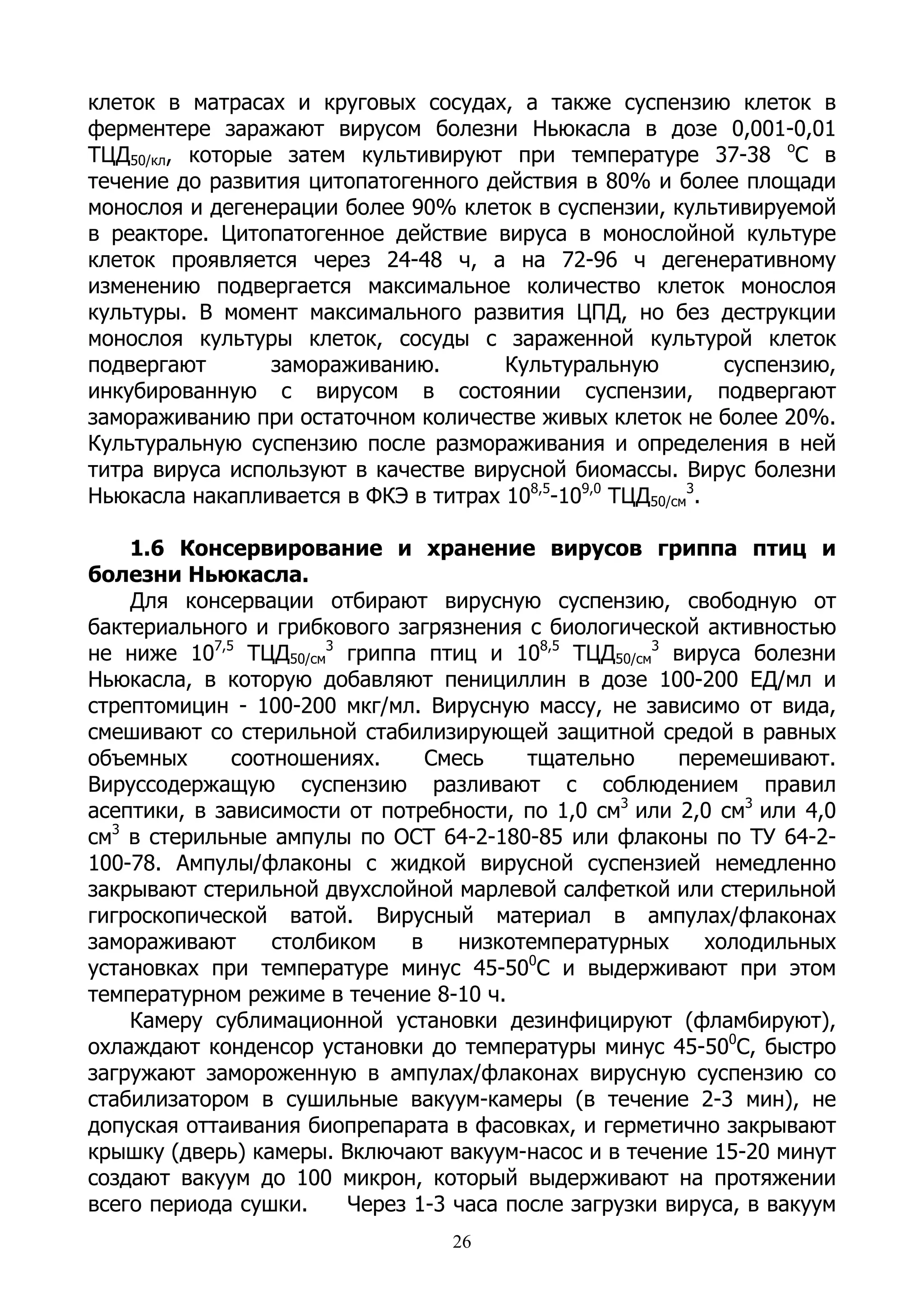 клеток в матрасах и круговых сосудах, а также суспензию клеток в
ферментере заражают вирусом болезни Ньюкасла в дозе 0,001-0,01
ТЦД50/кл, которые затем культивируют при температуре 37-38 оС в
течение до развития цитопатогенного действия в 80% и более площади
монослоя и дегенерации более 90% клеток в суспензии, культивируемой
в реакторе. Цитопатогенное действие вируса в монослойной культуре
клеток проявляется через 24-48 ч, а на 72-96 ч дегенеративному
изменению подвергается максимальное количество клеток монослоя
культуры. В момент максимального развития ЦПД, но без деструкции
монослоя культуры клеток, сосуды с зараженной культурой клеток
подвергают       замораживанию.       Культуральную          суспензию,
инкубированную с вирусом в состоянии суспензии, подвергают
замораживанию при остаточном количестве живых клеток не более 20%.
Культуральную суспензию после размораживания и определения в ней
титра вируса используют в качестве вирусной биомассы. Вирус болезни
Ньюкасла накапливается в ФКЭ в титрах 108,5-109,0 ТЦД50/см3.

    1.6 Консервирование и хранение вирусов гриппа птиц и
болезни Ньюкасла.
    Для консервации отбирают вирусную суспензию, свободную от
бактериального и грибкового загрязнения с биологической активностью
не ниже 107,5 ТЦД50/см3 гриппа птиц и 108,5 ТЦД50/см3 вируса болезни
Ньюкасла, в которую добавляют пенициллин в дозе 100-200 ЕД/мл и
стрептомицин - 100-200 мкг/мл. Вирусную массу, не зависимо от вида,
смешивают со стерильной стабилизирующей защитной средой в равных
объемных      соотношениях.      Смесь    тщательно     перемешивают.
Вируссодержащую суспензию разливают с соблюдением правил
асептики, в зависимости от потребности, по 1,0 см3 или 2,0 см3 или 4,0
см3 в стерильные ампулы по ОСТ 64-2-180-85 или флаконы по ТУ 64-2-
100-78. Ампулы/флаконы с жидкой вирусной суспензией немедленно
закрывают стерильной двухслойной марлевой салфеткой или стерильной
гигроскопической ватой. Вирусный материал в ампулах/флаконах
замораживают      столбиком    в    низкотемпературных    холодильных
                                          0
установках при температуре минус 45-50 С и выдерживают при этом
температурном режиме в течение 8-10 ч.
    Камеру сублимационной установки дезинфицируют (фламбируют),
охлаждают конденсор установки до температуры минус 45-500С, быстро
загружают замороженную в ампулах/флаконах вирусную суспензию со
стабилизатором в сушильные вакуум-камеры (в течение 2-3 мин), не
допуская оттаивания биопрепарата в фасовках, и герметично закрывают
крышку (дверь) камеры. Включают вакуум-насос и в течение 15-20 минут
создают вакуум до 100 микрон, который выдерживают на протяжении
всего периода сушки.     Через 1-3 часа после загрузки вируса, в вакуум
                                  26
 