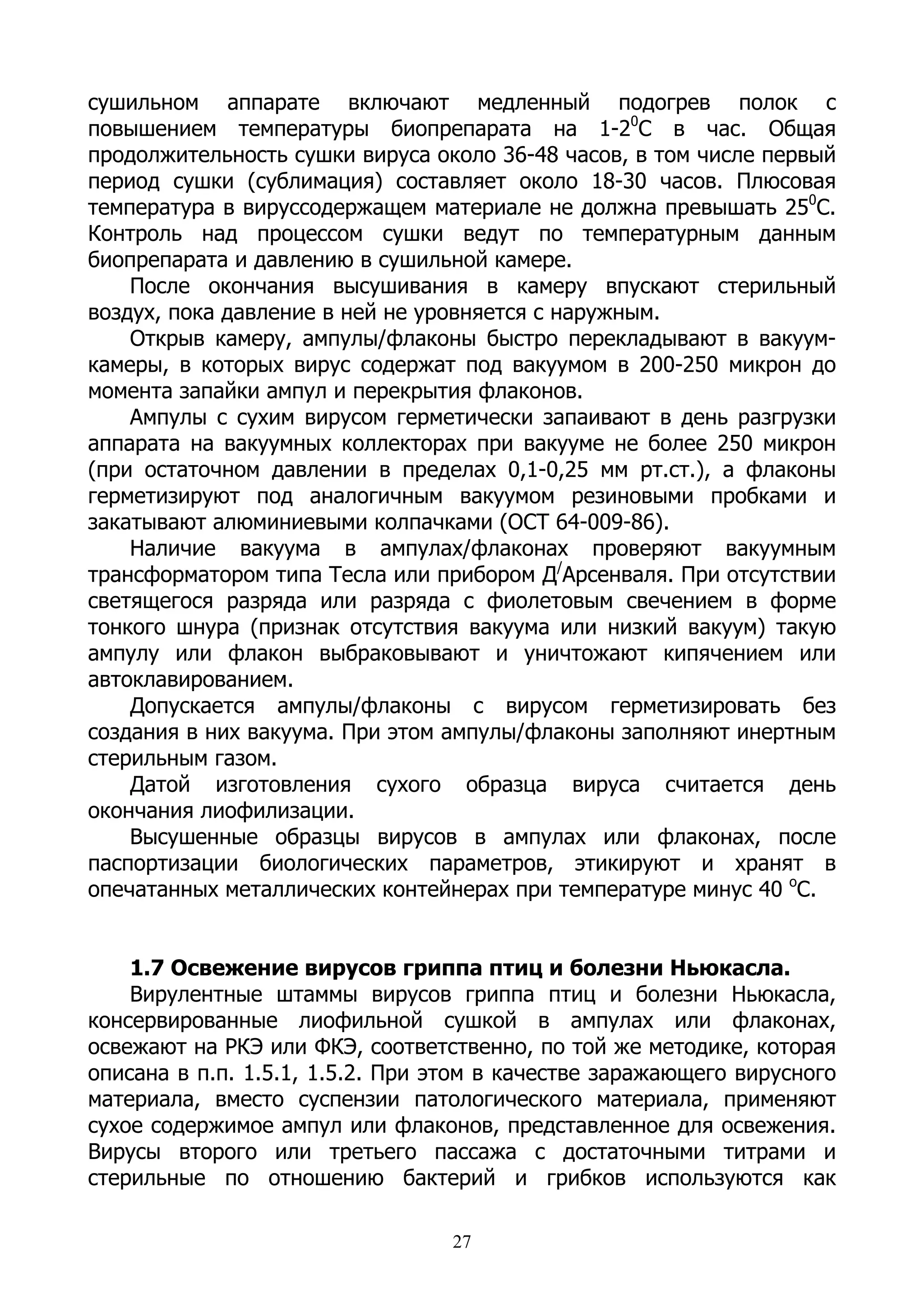 сушильном аппарате включают медленный подогрев полок с
повышением температуры биопрепарата на 1-20С в час. Общая
продолжительность сушки вируса около 36-48 часов, в том числе первый
период сушки (сублимация) составляет около 18-30 часов. Плюсовая
температура в вируссодержащем материале не должна превышать 250С.
Контроль над процессом сушки ведут по температурным данным
биопрепарата и давлению в сушильной камере.
    После окончания высушивания в камеру впускают стерильный
воздух, пока давление в ней не уровняется с наружным.
    Открыв камеру, ампулы/флаконы быстро перекладывают в вакуум-
камеры, в которых вирус содержат под вакуумом в 200-250 микрон до
момента запайки ампул и перекрытия флаконов.
    Ампулы с сухим вирусом герметически запаивают в день разгрузки
аппарата на вакуумных коллекторах при вакууме не более 250 микрон
(при остаточном давлении в пределах 0,1-0,25 мм рт.ст.), а флаконы
герметизируют под аналогичным вакуумом резиновыми пробками и
закатывают алюминиевыми колпачками (ОСТ 64-009-86).
    Наличие вакуума в ампулах/флаконах проверяют вакуумным
трансформатором типа Тесла или прибором Д/Арсенваля. При отсутствии
светящегося разряда или разряда с фиолетовым свечением в форме
тонкого шнура (признак отсутствия вакуума или низкий вакуум) такую
ампулу или флакон выбраковывают и уничтожают кипячением или
автоклавированием.
    Допускается ампулы/флаконы с вирусом герметизировать без
создания в них вакуума. При этом ампулы/флаконы заполняют инертным
стерильным газом.
    Датой изготовления сухого образца вируса считается день
окончания лиофилизации.
    Высушенные образцы вирусов в ампулах или флаконах, после
паспортизации биологических параметров, этикируют и хранят в
опечатанных металлических контейнерах при температуре минус 40 оС.


    1.7 Освежение вирусов гриппа птиц и болезни Ньюкасла.
    Вирулентные штаммы вирусов гриппа птиц и болезни Ньюкасла,
консервированные лиофильной сушкой в ампулах или флаконах,
освежают на РКЭ или ФКЭ, соответственно, по той же методике, которая
описана в п.п. 1.5.1, 1.5.2. При этом в качестве заражающего вирусного
материала, вместо суспензии патологического материала, применяют
сухое содержимое ампул или флаконов, представленное для освежения.
Вирусы второго или третьего пассажа с достаточными титрами и
стерильные по отношению бактерий и грибков используются как

                                  27
 