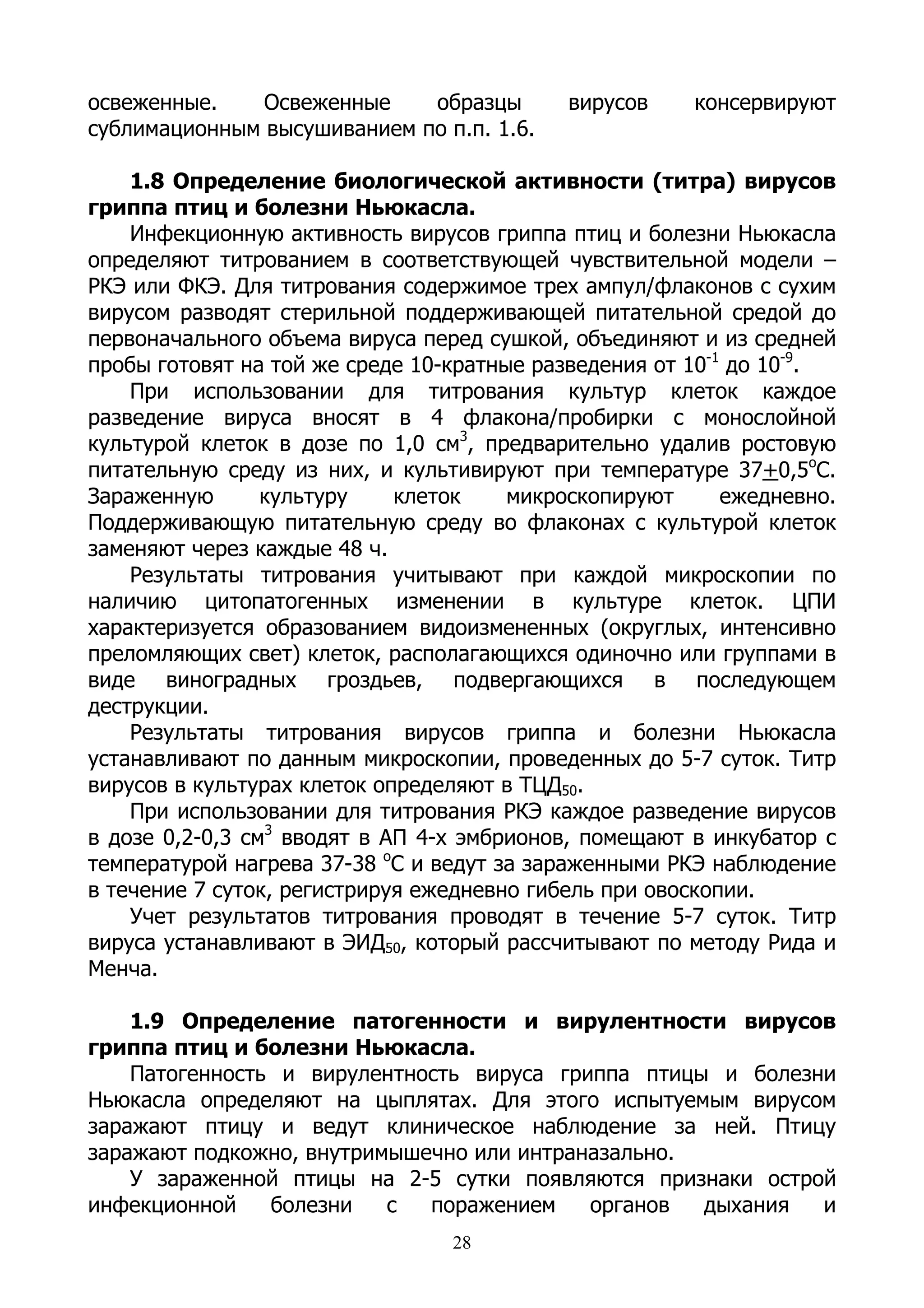 освеженные.    Освеженные    образцы        вирусов    консервируют
сублимационным высушиванием по п.п. 1.6.

    1.8 Определение биологической активности (титра) вирусов
гриппа птиц и болезни Ньюкасла.
    Инфекционную активность вирусов гриппа птиц и болезни Ньюкасла
определяют титрованием в соответствующей чувствительной модели –
РКЭ или ФКЭ. Для титрования содержимое трех ампул/флаконов с сухим
вирусом разводят стерильной поддерживающей питательной средой до
первоначального объема вируса перед сушкой, объединяют и из средней
пробы готовят на той же среде 10-кратные разведения от 10-1 до 10-9.
    При использовании для титрования культур клеток каждое
разведение вируса вносят в 4 флакона/пробирки с монослойной
культурой клеток в дозе по 1,0 см3, предварительно удалив ростовую
питательную среду из них, и культивируют при температуре 37+0,5оС.
Зараженную       культуру    клеток    микроскопируют      ежедневно.
Поддерживающую питательную среду во флаконах с культурой клеток
заменяют через каждые 48 ч.
    Результаты титрования учитывают при каждой микроскопии по
наличию цитопатогенных изменении в культуре клеток. ЦПИ
характеризуется образованием видоизмененных (округлых, интенсивно
преломляющих свет) клеток, располагающихся одиночно или группами в
виде виноградных гроздьев, подвергающихся в последующем
деструкции.
    Результаты титрования вирусов гриппа и болезни Ньюкасла
устанавливают по данным микроскопии, проведенных до 5-7 суток. Титр
вирусов в культурах клеток определяют в ТЦД50.
    При использовании для титрования РКЭ каждое разведение вирусов
в дозе 0,2-0,3 см3 вводят в АП 4-х эмбрионов, помещают в инкубатор с
температурой нагрева 37-38 оС и ведут за зараженными РКЭ наблюдение
в течение 7 суток, регистрируя ежедневно гибель при овоскопии.
    Учет результатов титрования проводят в течение 5-7 суток. Титр
вируса устанавливают в ЭИД50, который рассчитывают по методу Рида и
Менча.

    1.9 Определение патогенности и вирулентности вирусов
гриппа птиц и болезни Ньюкасла.
    Патогенность и вирулентность вируса гриппа птицы и болезни
Ньюкасла определяют на цыплятах. Для этого испытуемым вирусом
заражают птицу и ведут клиническое наблюдение за ней. Птицу
заражают подкожно, внутримышечно или интраназально.
    У зараженной птицы на 2-5 сутки появляются признаки острой
инфекционной    болезни   с  поражением    органов  дыхания  и
                                 28
 