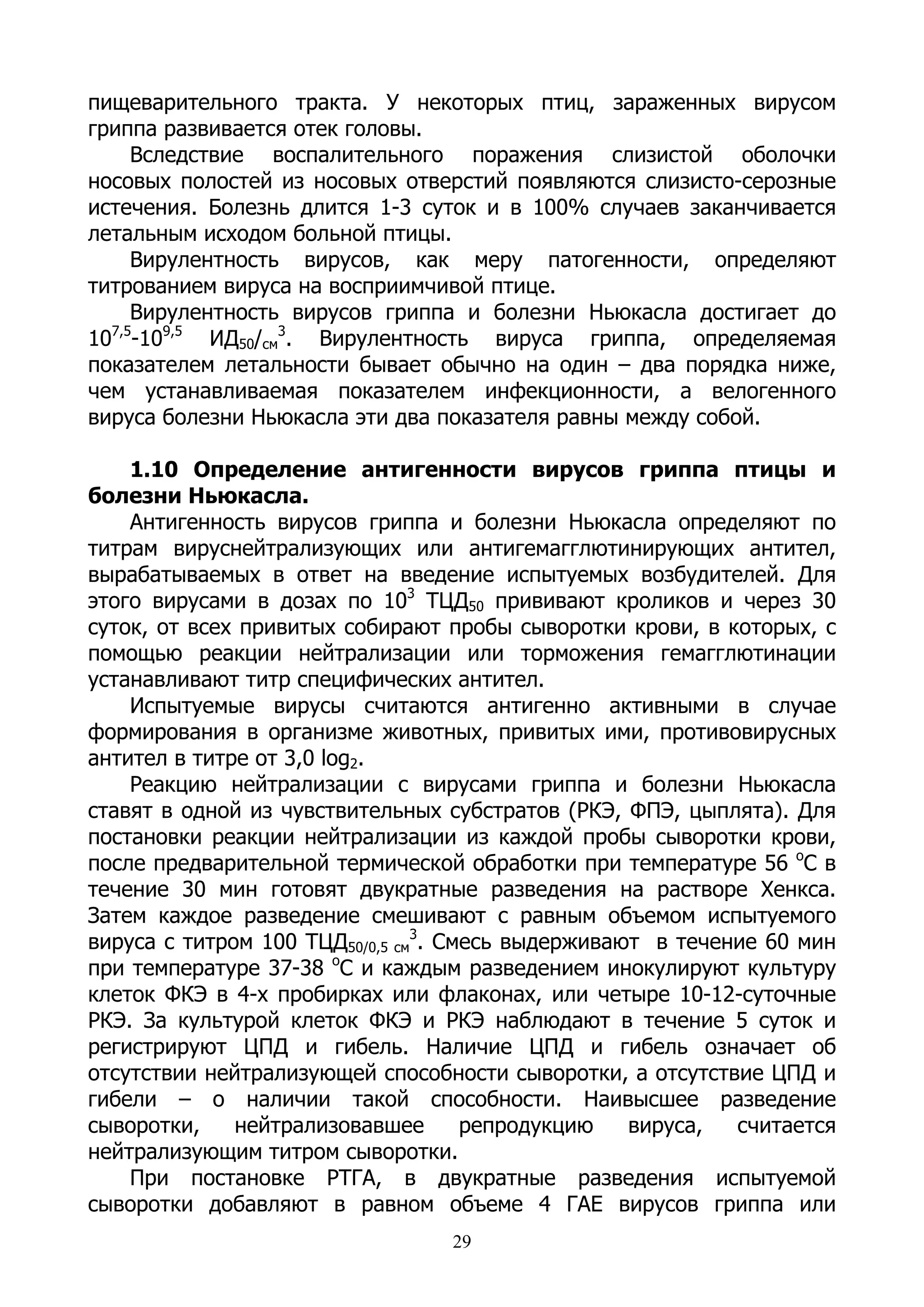 пищеварительного тракта. У некоторых птиц, зараженных вирусом
гриппа развивается отек головы.
     Вследствие воспалительного поражения слизистой оболочки
носовых полостей из носовых отверстий появляются слизисто-серозные
истечения. Болезнь длится 1-3 суток и в 100% случаев заканчивается
летальным исходом больной птицы.
     Вирулентность вирусов, как меру патогенности, определяют
титрованием вируса на восприимчивой птице.
     Вирулентность вирусов гриппа и болезни Ньюкасла достигает до
10 -109,5 ИД50/см3. Вирулентность вируса гриппа, определяемая
  7,5

показателем летальности бывает обычно на один – два порядка ниже,
чем устанавливаемая показателем инфекционности, а велогенного
вируса болезни Ньюкасла эти два показателя равны между собой.

    1.10 Определение антигенности вирусов гриппа птицы и
болезни Ньюкасла.
    Антигенность вирусов гриппа и болезни Ньюкасла определяют по
титрам вируснейтрализующих или антигемагглютинирующих антител,
вырабатываемых в ответ на введение испытуемых возбудителей. Для
этого вирусами в дозах по 103 ТЦД50 прививают кроликов и через 30
суток, от всех привитых собирают пробы сыворотки крови, в которых, с
помощью реакции нейтрализации или торможения гемагглютинации
устанавливают титр специфических антител.
    Испытуемые вирусы считаются антигенно активными в случае
формирования в организме животных, привитых ими, противовирусных
антител в титре от 3,0 log2.
    Реакцию нейтрализации с вирусами гриппа и болезни Ньюкасла
ставят в одной из чувствительных субстратов (РКЭ, ФПЭ, цыплята). Для
постановки реакции нейтрализации из каждой пробы сыворотки крови,
после предварительной термической обработки при температуре 56 оС в
течение 30 мин готовят двукратные разведения на растворе Хенкса.
Затем каждое разведение смешивают с равным объемом испытуемого
вируса с титром 100 ТЦД50/0,5 см3. Смесь выдерживают в течение 60 мин
при температуре 37-38 оС и каждым разведением инокулируют культуру
клеток ФКЭ в 4-х пробирках или флаконах, или четыре 10-12-суточные
РКЭ. За культурой клеток ФКЭ и РКЭ наблюдают в течение 5 суток и
регистрируют ЦПД и гибель. Наличие ЦПД и гибель означает об
отсутствии нейтрализующей способности сыворотки, а отсутствие ЦПД и
гибели – о наличии такой способности. Наивысшее разведение
сыворотки,    нейтрализовавшее       репродукцию   вируса,  считается
нейтрализующим титром сыворотки.
    При постановке РТГА, в двукратные разведения испытуемой
сыворотки добавляют в равном объеме 4 ГАЕ вирусов гриппа или
                                 29
 