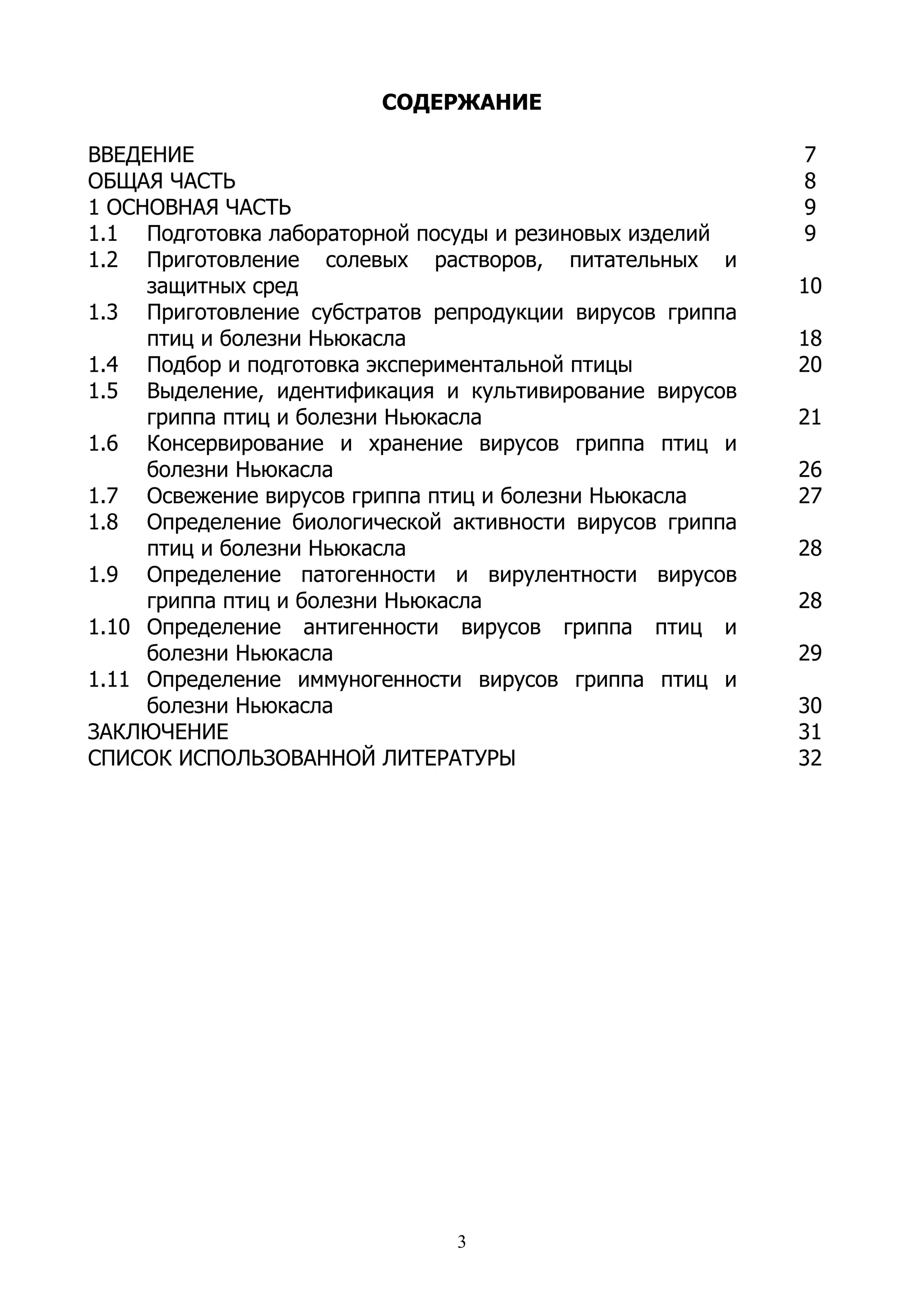 СОДЕРЖАНИЕ

ВВЕДЕНИЕ                                                  7
ОБЩАЯ ЧАСТЬ                                               8
1 ОСНОВНАЯ ЧАСТЬ                                          9
1.1 Подготовка лабораторной посуды и резиновых изделий    9
1.2 Приготовление солевых растворов, питательных и
     защитных сред                                        10
1.3 Приготовление субстратов репродукции вирусов гриппа
     птиц и болезни Ньюкасла                              18
1.4 Подбор и подготовка экспериментальной птицы           20
1.5 Выделение, идентификация и культивирование вирусов
     гриппа птиц и болезни Ньюкасла                       21
1.6 Консервирование и хранение вирусов гриппа птиц и
     болезни Ньюкасла                                     26
1.7 Освежение вирусов гриппа птиц и болезни Ньюкасла      27
1.8 Определение биологической активности вирусов гриппа
     птиц и болезни Ньюкасла                              28
1.9 Определение патогенности и вирулентности вирусов
     гриппа птиц и болезни Ньюкасла                       28
1.10 Определение антигенности вирусов гриппа птиц и
     болезни Ньюкасла                                     29
1.11 Определение иммуногенности вирусов гриппа птиц и
     болезни Ньюкасла                                     30
ЗАКЛЮЧЕНИЕ                                                31
СПИСОК ИСПОЛЬЗОВАННОЙ ЛИТЕРАТУРЫ                          32




                               3
 