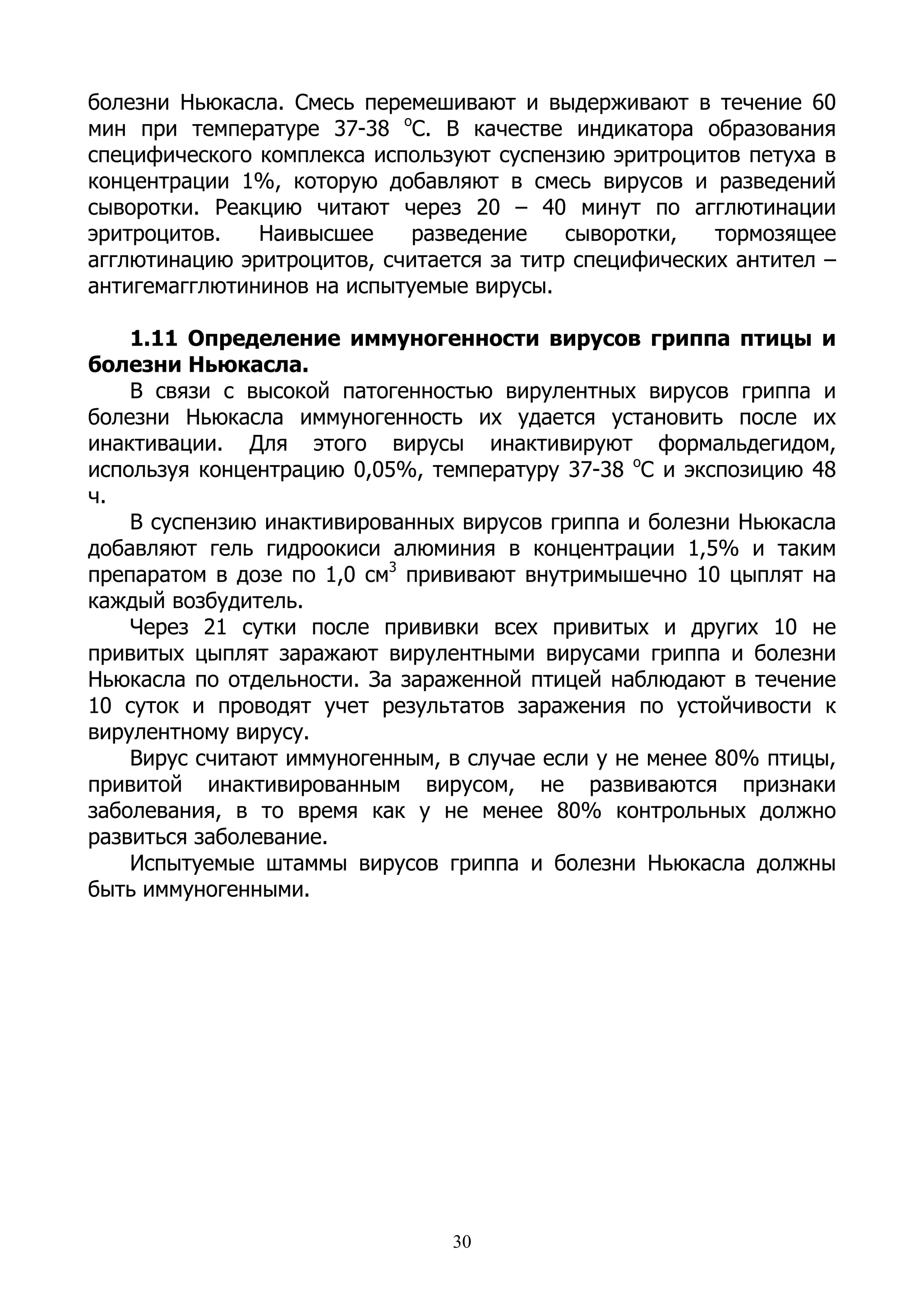 болезни Ньюкасла. Смесь перемешивают и выдерживают в течение 60
мин при температуре 37-38 оС. В качестве индикатора образования
специфического комплекса используют суспензию эритроцитов петуха в
концентрации 1%, которую добавляют в смесь вирусов и разведений
сыворотки. Реакцию читают через 20 – 40 минут по агглютинации
эритроцитов.   Наивысшее     разведение    сыворотки,   тормозящее
агглютинацию эритроцитов, считается за титр специфических антител –
антигемагглютининов на испытуемые вирусы.

    1.11 Определение иммуногенности вирусов гриппа птицы и
болезни Ньюкасла.
    В связи с высокой патогенностью вирулентных вирусов гриппа и
болезни Ньюкасла иммуногенность их удается установить после их
инактивации. Для этого вирусы инактивируют формальдегидом,
используя концентрацию 0,05%, температуру 37-38 оС и экспозицию 48
ч.
    В суспензию инактивированных вирусов гриппа и болезни Ньюкасла
добавляют гель гидроокиси алюминия в концентрации 1,5% и таким
препаратом в дозе по 1,0 см3 прививают внутримышечно 10 цыплят на
каждый возбудитель.
    Через 21 сутки после прививки всех привитых и других 10 не
привитых цыплят заражают вирулентными вирусами гриппа и болезни
Ньюкасла по отдельности. За зараженной птицей наблюдают в течение
10 суток и проводят учет результатов заражения по устойчивости к
вирулентному вирусу.
    Вирус считают иммуногенным, в случае если у не менее 80% птицы,
привитой инактивированным вирусом, не развиваются признаки
заболевания, в то время как у не менее 80% контрольных должно
развиться заболевание.
    Испытуемые штаммы вирусов гриппа и болезни Ньюкасла должны
быть иммуногенными.




                                30
 