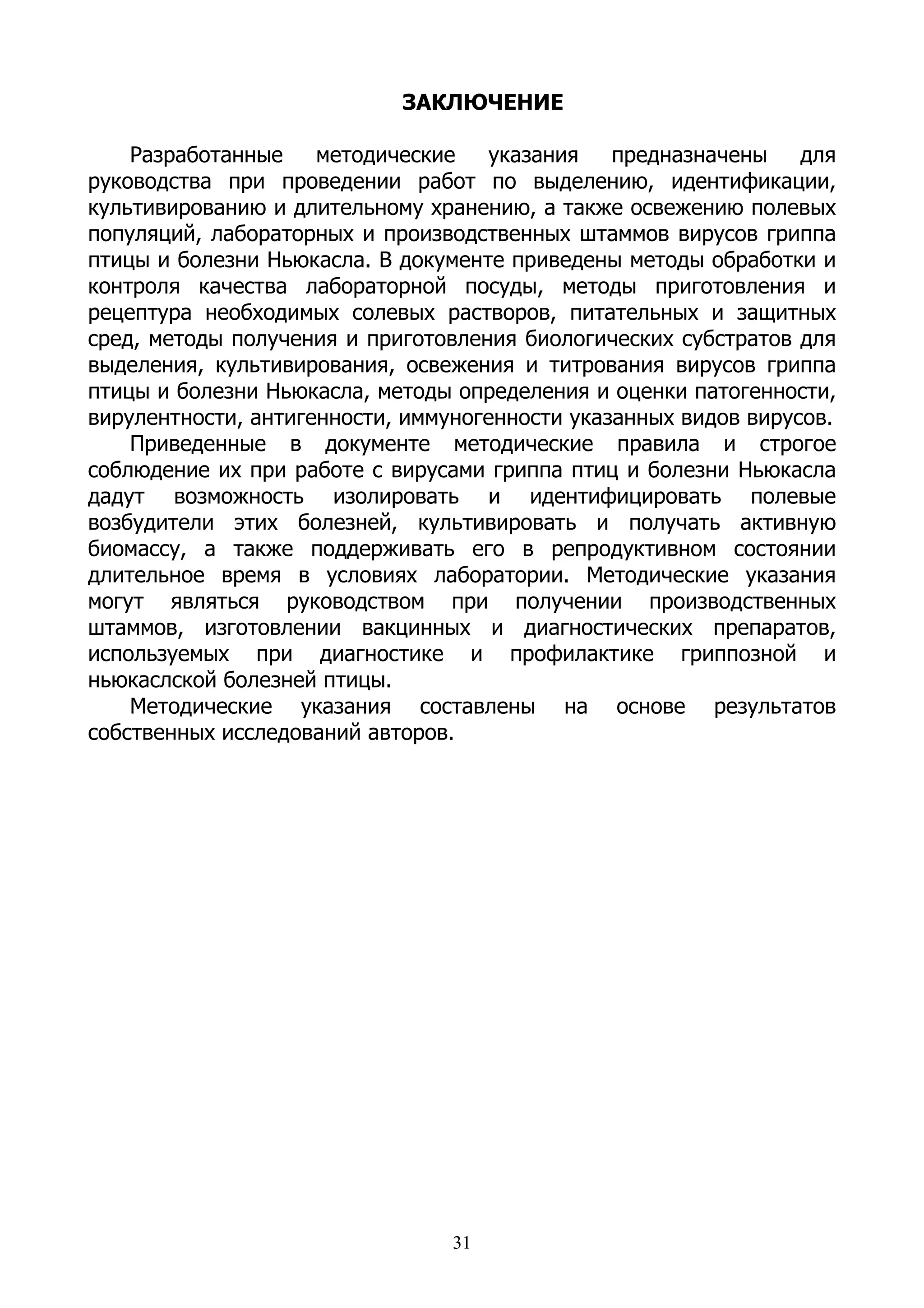 ЗАКЛЮЧЕНИЕ

    Разработанные    методические    указания   предназначены    для
руководства при проведении работ по выделению, идентификации,
культивированию и длительному хранению, а также освежению полевых
популяций, лабораторных и производственных штаммов вирусов гриппа
птицы и болезни Ньюкасла. В документе приведены методы обработки и
контроля качества лабораторной посуды, методы приготовления и
рецептура необходимых солевых растворов, питательных и защитных
сред, методы получения и приготовления биологических субстратов для
выделения, культивирования, освежения и титрования вирусов гриппа
птицы и болезни Ньюкасла, методы определения и оценки патогенности,
вирулентности, антигенности, иммуногенности указанных видов вирусов.
    Приведенные в документе методические правила и строгое
соблюдение их при работе с вирусами гриппа птиц и болезни Ньюкасла
дадут возможность изолировать и идентифицировать полевые
возбудители этих болезней, культивировать и получать активную
биомассу, а также поддерживать его в репродуктивном состоянии
длительное время в условиях лаборатории. Методические указания
могут являться руководством при получении производственных
штаммов, изготовлении вакцинных и диагностических препаратов,
используемых при диагностике и профилактике гриппозной и
ньюкаслской болезней птицы.
    Методические указания составлены на основе результатов
собственных исследований авторов.




                                 31
 
