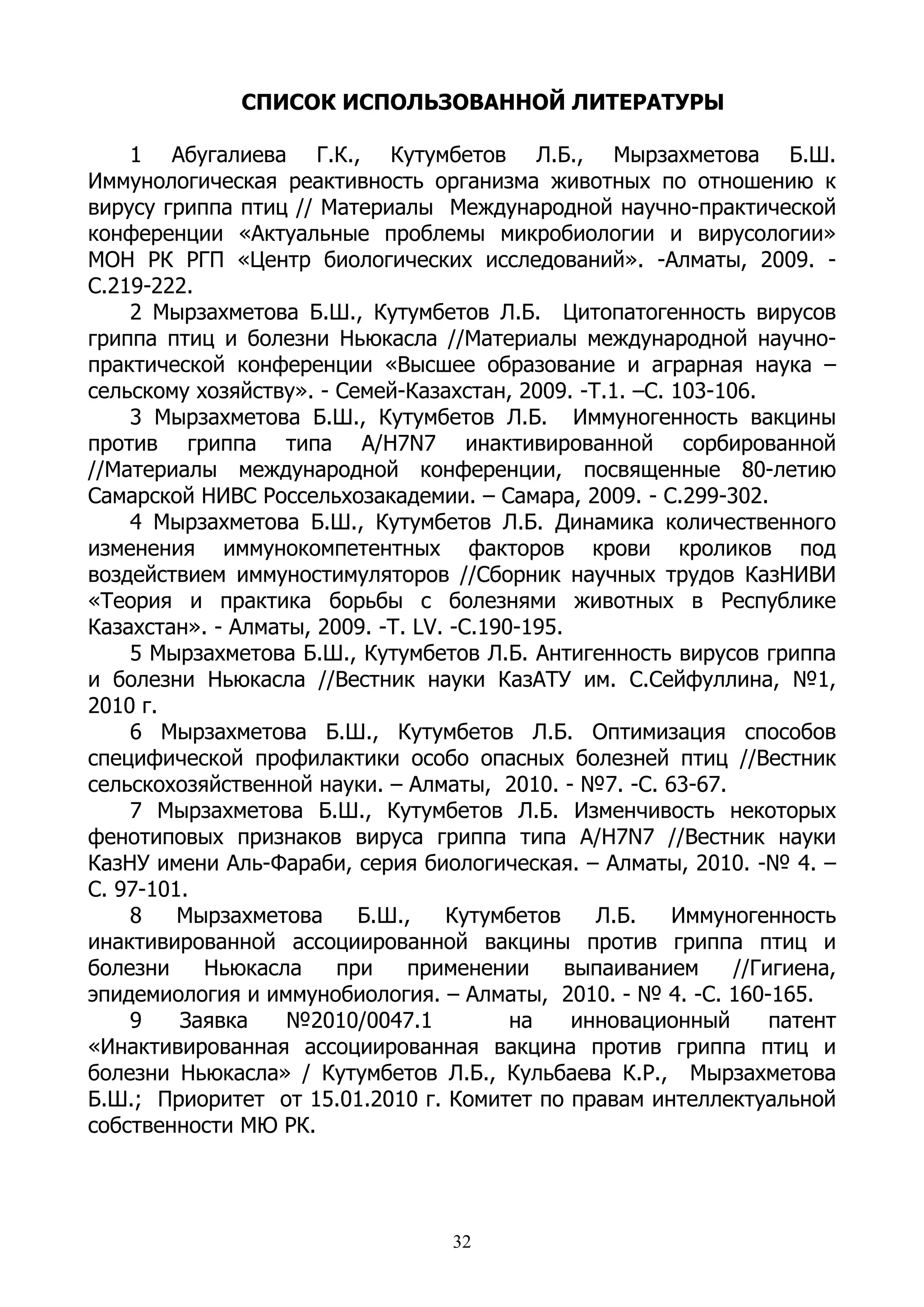 СПИСОК ИСПОЛЬЗОВАННОЙ ЛИТЕРАТУРЫ

    1 Абугалиева Г.К., Кутумбетов Л.Б., Мырзахметова Б.Ш.
Иммунологическая реактивность организма животных по отношению к
вирусу гриппа птиц // Материалы Международной научно-практической
конференции «Актуальные проблемы микробиологии и вирусологии»
МОН РК РГП «Центр биологических исследований». -Алматы, 2009. -
С.219-222.
    2 Мырзахметова Б.Ш., Кутумбетов Л.Б. Цитопатогенность вирусов
гриппа птиц и болезни Ньюкасла //Материалы международной научно-
практической конференции «Высшее образование и аграрная наука –
сельскому хозяйству». - Семей-Казахстан, 2009. -Т.1. –С. 103-106.
    3 Мырзахметова Б.Ш., Кутумбетов Л.Б. Иммуногенность вакцины
против гриппа типа А/H7N7 инактивированной сорбированной
//Материалы международной конференции, посвященные 80-летию
Самарской НИВС Россельхозакадемии. – Самара, 2009. - С.299-302.
    4 Мырзахметова Б.Ш., Кутумбетов Л.Б. Динамика количественного
изменения иммунокомпетентных факторов крови кроликов под
воздействием иммуностимуляторов //Сборник научных трудов КазНИВИ
«Теория и практика борьбы с болезнями животных в Республике
Казахстан». - Алматы, 2009. -Т. LV. -С.190-195.
    5 Мырзахметова Б.Ш., Кутумбетов Л.Б. Антигенность вирусов гриппа
и болезни Ньюкасла //Вестник науки КазАТУ им. С.Сейфуллина, №1,
2010 г.
    6 Мырзахметова Б.Ш., Кутумбетов Л.Б. Оптимизация способов
специфической профилактики особо опасных болезней птиц //Вестник
сельскохозяйственной науки. – Алматы, 2010. - №7. -С. 63-67.
    7 Мырзахметова Б.Ш., Кутумбетов Л.Б. Изменчивость некоторых
фенотиповых признаков вируса гриппа типа А/H7N7 //Вестник науки
КазНУ имени Аль-Фараби, серия биологическая. – Алматы, 2010. -№ 4. –
С. 97-101.
    8    Мырзахметова     Б.Ш.,    Кутумбетов      Л.Б.  Иммуногенность
инактивированной ассоциированной вакцины против гриппа птиц и
болезни    Ньюкасла     при    применении       выпаиванием    //Гигиена,
эпидемиология и иммунобиология. – Алматы, 2010. - № 4. -С. 160-165.
    9    Заявка    №2010/0047.1           на     инновационный     патент
«Инактивированная ассоциированная вакцина против гриппа птиц и
болезни Ньюкасла» / Кутумбетов Л.Б., Кульбаева К.Р., Мырзахметова
Б.Ш.; Приоритет от 15.01.2010 г. Комитет по правам интеллектуальной
собственности МЮ РК.




                                   32
 