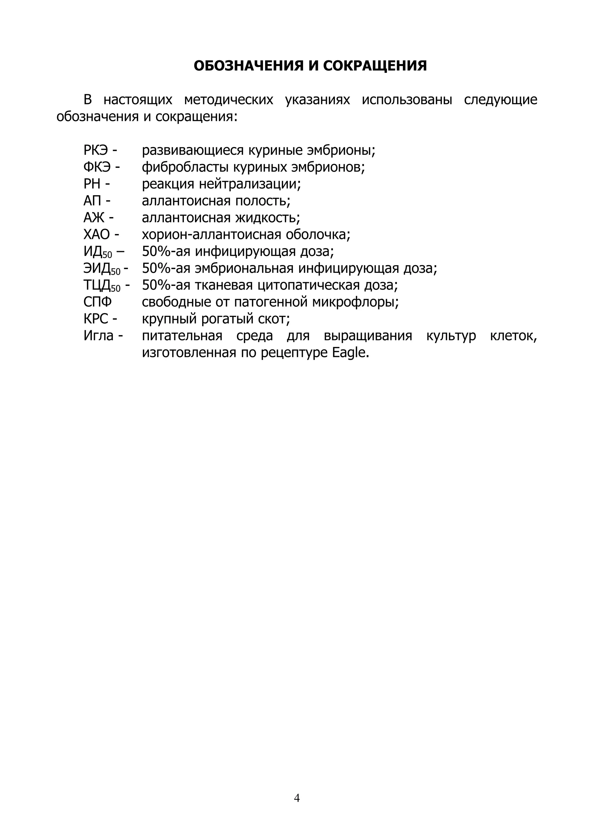 ОБОЗНАЧЕНИЯ И СОКРАЩЕНИЯ

    В настоящих методических указаниях использованы следующие
обозначения и сокращения:

   РКЭ -     развивающиеся куриные эмбрионы;
   ФКЭ -     фибробласты куриных эмбрионов;
   РН -      реакция нейтрализации;
   АП -      аллантоисная полость;
   АЖ -      аллантоисная жидкость;
   ХАО -     хорион-аллантоисная оболочка;
   ИД50 –    50%-ая инфицирующая доза;
   ЭИД50 -   50%-ая эмбриональная инфицирующая доза;
   ТЦД50 -   50%-ая тканевая цитопатическая доза;
   СПФ       свободные от патогенной микрофлоры;
   КРС -     крупный рогатый скот;
   Игла -    питательная среда для выращивания культур клеток,
             изготовленная по рецептуре Eagle.




                               4
 