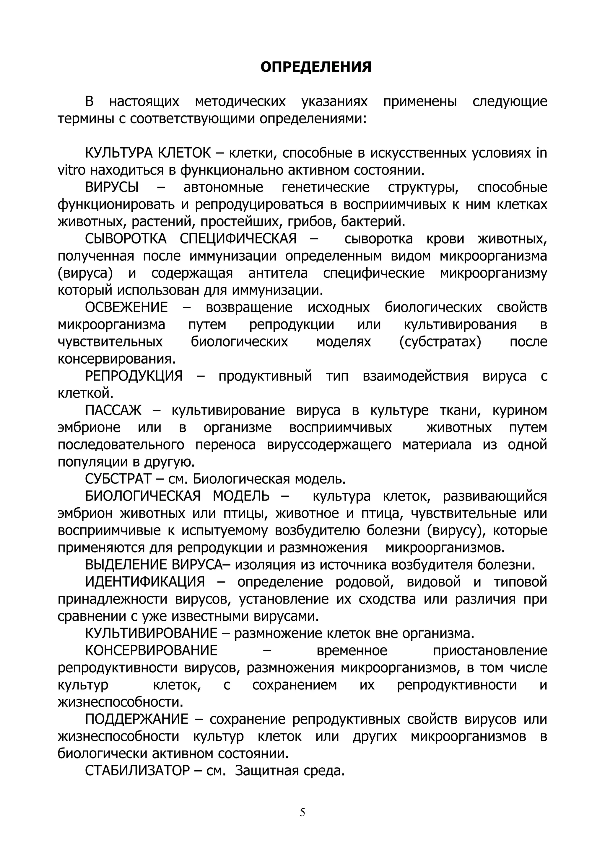ОПРЕДЕЛЕНИЯ

    В настоящих методических указаниях       применены    следующие
термины с соответствующими определениями:

     КУЛЬТУРА КЛЕТОК – клетки, способные в искусственных условиях in
vitro находиться в функционально активном состоянии.
     ВИРУСЫ – автономные генетические структуры, способные
функционировать и репродуцироваться в восприимчивых к ним клетках
животных, растений, простейших, грибов, бактерий.
     СЫВОРОТКА СПЕЦИФИЧЕСКАЯ –           сыворотка крови животных,
полученная после иммунизации определенным видом микроорганизма
(вируса) и содержащая антитела специфические микроорганизму
который использован для иммунизации.
     ОСВЕЖЕНИЕ – возвращение исходных биологических свойств
микроорганизма      путем   репродукции    или   культивирования    в
чувствительных      биологических    моделях    (субстратах)    после
консервирования.
     РЕПРОДУКЦИЯ – продуктивный тип взаимодействия вируса с
клеткой.
     ПАССАЖ – культивирование вируса в культуре ткани, курином
эмбрионе или в организме восприимчивых               животных путем
последовательного переноса вируссодержащего материала из одной
популяции в другую.
     СУБСТРАТ – см. Биологическая модель.
     БИОЛОГИЧЕСКАЯ МОДЕЛЬ –         культура клеток, развивающийся
эмбрион животных или птицы, животное и птица, чувствительные или
восприимчивые к испытуемому возбудителю болезни (вирусу), которые
применяются для репродукции и размножения микроорганизмов.
     ВЫДЕЛЕНИЕ ВИРУСА– изоляция из источника возбудителя болезни.
     ИДЕНТИФИКАЦИЯ – определение родовой, видовой и типовой
принадлежности вирусов, установление их сходства или различия при
сравнении с уже известными вирусами.
     КУЛЬТИВИРОВАНИЕ – размножение клеток вне организма.
     КОНСЕРВИРОВАНИЕ          –      временное        приостановление
репродуктивности вирусов, размножения микроорганизмов, в том числе
культур       клеток,    с  сохранением    их   репродуктивности    и
жизнеспособности.
     ПОДДЕРЖАНИЕ – сохранение репродуктивных свойств вирусов или
жизнеспособности культур клеток или других микроорганизмов в
биологически активном состоянии.
     СТАБИЛИЗАТОР – см. Защитная среда.

                                  5
 