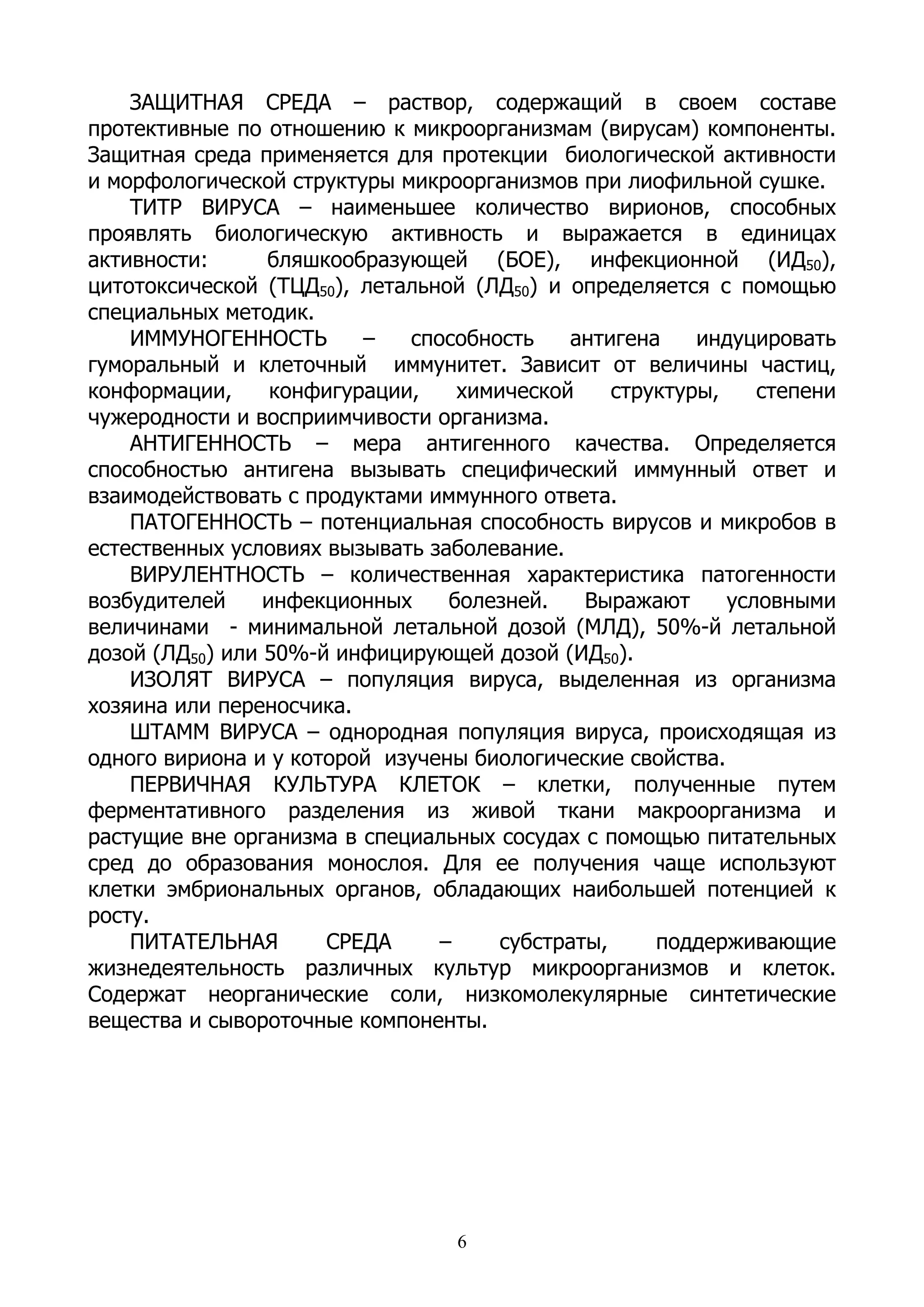 ЗАЩИТНАЯ СРЕДА – раствор, содержащий в своем составе
протективные по отношению к микроорганизмам (вирусам) компоненты.
Защитная среда применяется для протекции биологической активности
и морфологической структуры микроорганизмов при лиофильной сушке.
    ТИТР ВИРУСА – наименьшее количество вирионов, способных
проявлять биологическую активность и выражается в единицах
активности:      бляшкообразующей (БОЕ), инфекционной (ИД50),
цитотоксической (ТЦД50), летальной (ЛД50) и определяется с помощью
специальных методик.
    ИММУНОГЕННОСТЬ        –   способность    антигена     индуцировать
гуморальный и клеточный иммунитет. Зависит от величины частиц,
конформации,      конфигурации,    химической     структуры,    степени
чужеродности и восприимчивости организма.
    АНТИГЕННОСТЬ – мера антигенного качества. Определяется
способностью антигена вызывать специфический иммунный ответ и
взаимодействовать с продуктами иммунного ответа.
    ПАТОГЕННОСТЬ – потенциальная способность вирусов и микробов в
естественных условиях вызывать заболевание.
    ВИРУЛЕНТНОСТЬ – количественная характеристика патогенности
возбудителей     инфекционных     болезней.    Выражают      условными
величинами - минимальной летальной дозой (МЛД), 50%-й летальной
дозой (ЛД50) или 50%-й инфицирующей дозой (ИД50).
    ИЗОЛЯТ ВИРУСА – популяция вируса, выделенная из организма
хозяина или переносчика.
    ШТАММ ВИРУСА – однородная популяция вируса, происходящая из
одного вириона и у которой изучены биологические свойства.
    ПЕРВИЧНАЯ КУЛЬТУРА КЛЕТОК – клетки, полученные путем
ферментативного разделения из живой ткани макроорганизма и
растущие вне организма в специальных сосудах с помощью питательных
сред до образования монослоя. Для ее получения чаще используют
клетки эмбриональных органов, обладающих наибольшей потенцией к
росту.
    ПИТАТЕЛЬНАЯ       СРЕДА      –     субстраты,     поддерживающие
жизнедеятельность различных культур микроорганизмов и клеток.
Содержат неорганические соли, низкомолекулярные синтетические
вещества и сывороточные компоненты.




                                   6
 