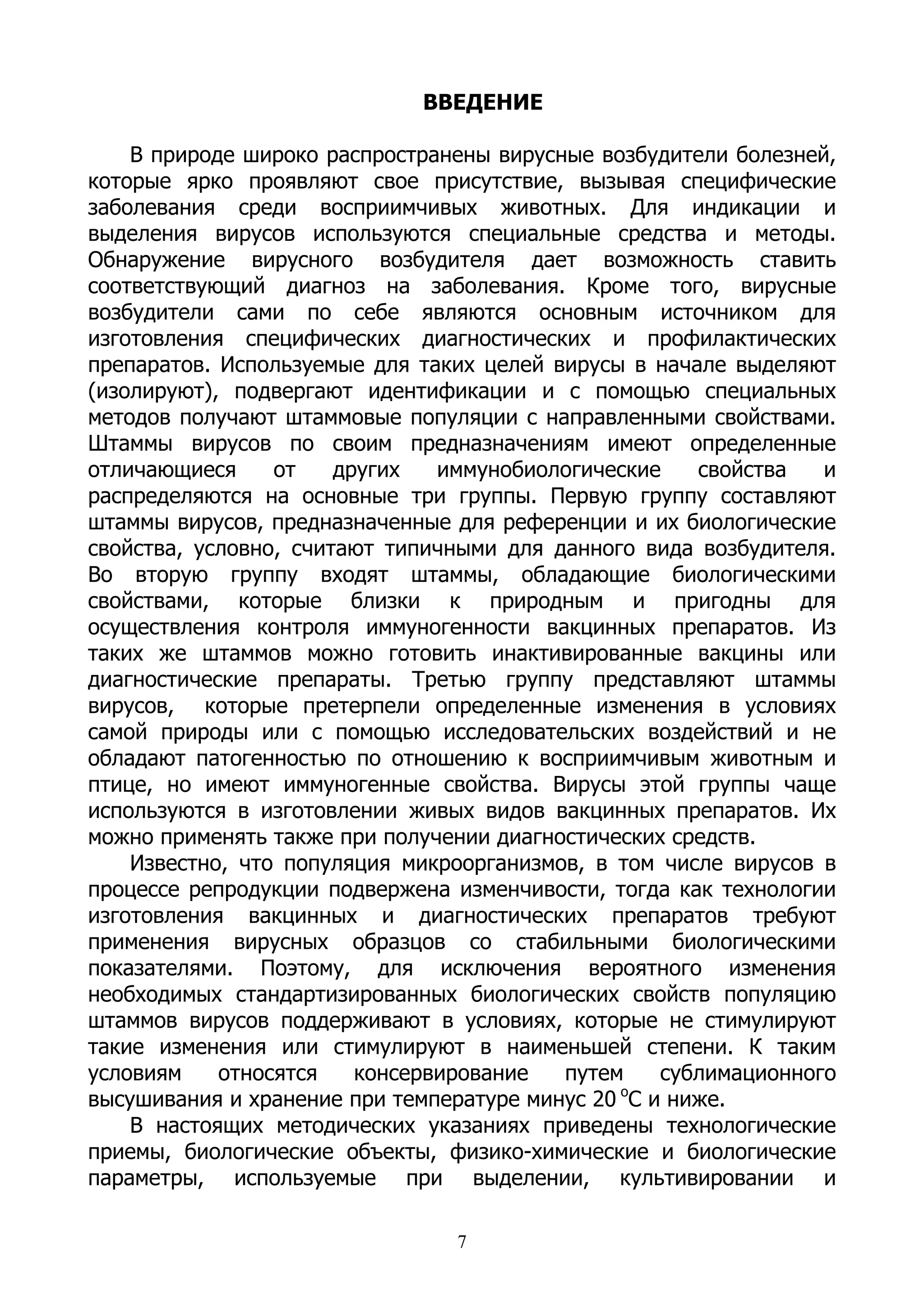 ВВЕДЕНИЕ

    В природе широко распространены вирусные возбудители болезней,
которые ярко проявляют свое присутствие, вызывая специфические
заболевания среди восприимчивых животных. Для индикации и
выделения вирусов используются специальные средства и методы.
Обнаружение вирусного возбудителя дает возможность ставить
соответствующий диагноз на заболевания. Кроме того, вирусные
возбудители сами по себе являются основным источником для
изготовления специфических диагностических и профилактических
препаратов. Используемые для таких целей вирусы в начале выделяют
(изолируют), подвергают идентификации и с помощью специальных
методов получают штаммовые популяции с направленными свойствами.
Штаммы вирусов по своим предназначениям имеют определенные
отличающиеся     от    других   иммунобиологические   свойства   и
распределяются на основные три группы. Первую группу составляют
штаммы вирусов, предназначенные для референции и их биологические
свойства, условно, считают типичными для данного вида возбудителя.
Во вторую группу входят штаммы, обладающие биологическими
свойствами, которые близки к природным и пригодны для
осуществления контроля иммуногенности вакцинных препаратов. Из
таких же штаммов можно готовить инактивированные вакцины или
диагностические препараты. Третью группу представляют штаммы
вирусов, которые претерпели определенные изменения в условиях
самой природы или с помощью исследовательских воздействий и не
обладают патогенностью по отношению к восприимчивым животным и
птице, но имеют иммуногенные свойства. Вирусы этой группы чаще
используются в изготовлении живых видов вакцинных препаратов. Их
можно применять также при получении диагностических средств.
    Известно, что популяция микроорганизмов, в том числе вирусов в
процессе репродукции подвержена изменчивости, тогда как технологии
изготовления вакцинных и диагностических препаратов требуют
применения вирусных образцов со стабильными биологическими
показателями. Поэтому, для исключения вероятного изменения
необходимых стандартизированных биологических свойств популяцию
штаммов вирусов поддерживают в условиях, которые не стимулируют
такие изменения или стимулируют в наименьшей степени. К таким
условиям    относятся    консервирование  путем    сублимационного
                                               о
высушивания и хранение при температуре минус 20 С и ниже.
    В настоящих методических указаниях приведены технологические
приемы, биологические объекты, физико-химические и биологические
параметры, используемые при выделении, культивировании и

                                7
 