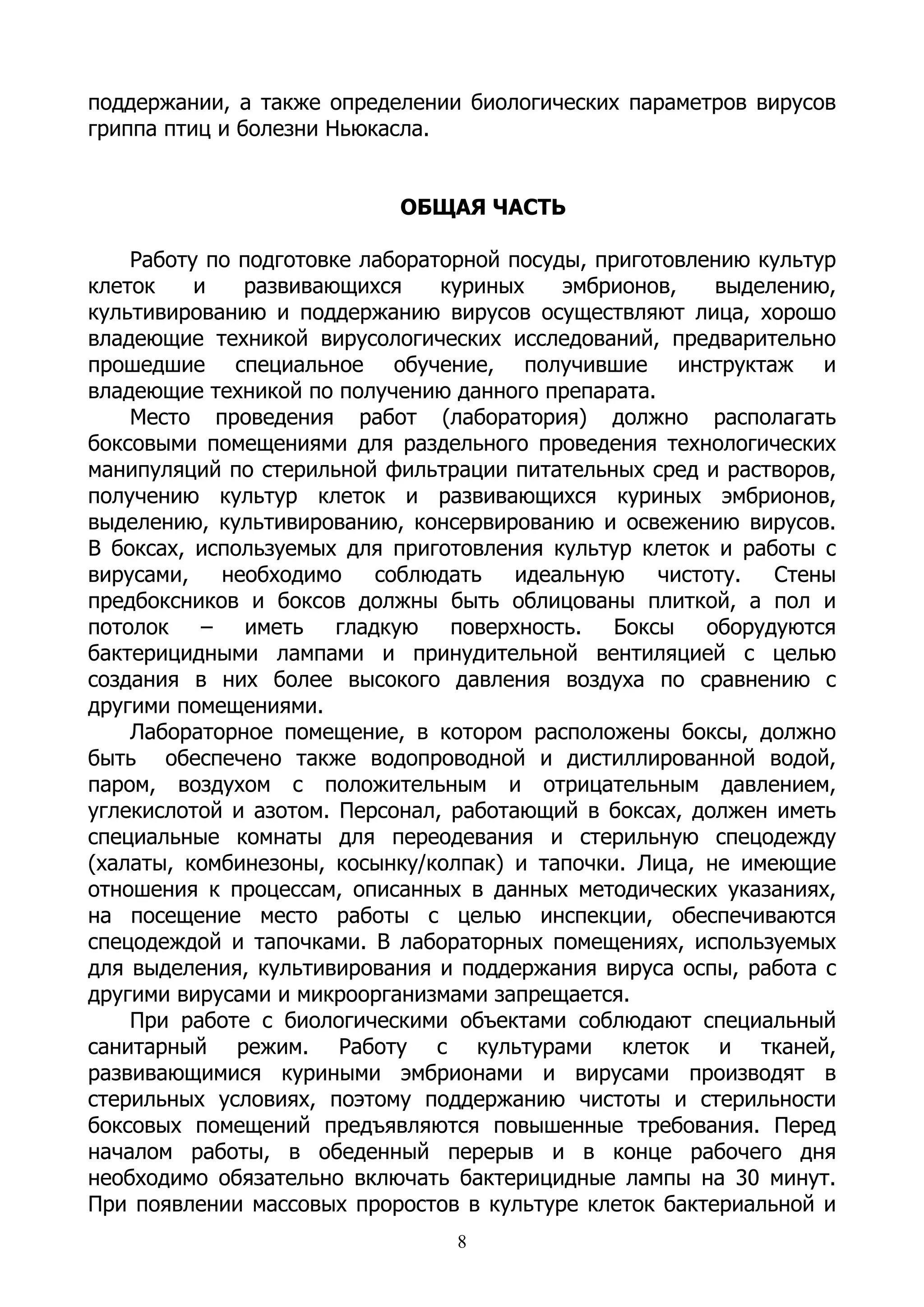 поддержании, а также определении биологических параметров вирусов
гриппа птиц и болезни Ньюкасла.


                           ОБЩАЯ ЧАСТЬ

    Работу по подготовке лабораторной посуды, приготовлению культур
клеток    и   развивающихся     куриных    эмбрионов,    выделению,
культивированию и поддержанию вирусов осуществляют лица, хорошо
владеющие техникой вирусологических исследований, предварительно
прошедшие специальное обучение, получившие инструктаж и
владеющие техникой по получению данного препарата.
    Место проведения работ (лаборатория) должно располагать
боксовыми помещениями для раздельного проведения технологических
манипуляций по стерильной фильтрации питательных сред и растворов,
получению культур клеток и развивающихся куриных эмбрионов,
выделению, культивированию, консервированию и освежению вирусов.
В боксах, используемых для приготовления культур клеток и работы с
вирусами,   необходимо    соблюдать    идеальную    чистоту.  Стены
предбоксников и боксов должны быть облицованы плиткой, а пол и
потолок – иметь гладкую поверхность. Боксы оборудуются
бактерицидными лампами и принудительной вентиляцией с целью
создания в них более высокого давления воздуха по сравнению с
другими помещениями.
    Лабораторное помещение, в котором расположены боксы, должно
быть обеспечено также водопроводной и дистиллированной водой,
паром, воздухом с положительным и отрицательным давлением,
углекислотой и азотом. Персонал, работающий в боксах, должен иметь
специальные комнаты для переодевания и стерильную спецодежду
(халаты, комбинезоны, косынку/колпак) и тапочки. Лица, не имеющие
отношения к процессам, описанных в данных методических указаниях,
на посещение место работы с целью инспекции, обеспечиваются
спецодеждой и тапочками. В лабораторных помещениях, используемых
для выделения, культивирования и поддержания вируса оспы, работа с
другими вирусами и микроорганизмами запрещается.
    При работе с биологическими объектами соблюдают специальный
санитарный режим. Работу с культурами клеток и тканей,
развивающимися куриными эмбрионами и вирусами производят в
стерильных условиях, поэтому поддержанию чистоты и стерильности
боксовых помещений предъявляются повышенные требования. Перед
началом работы, в обеденный перерыв и в конце рабочего дня
необходимо обязательно включать бактерицидные лампы на 30 минут.
При появлении массовых проростов в культуре клеток бактериальной и
                                 8
 