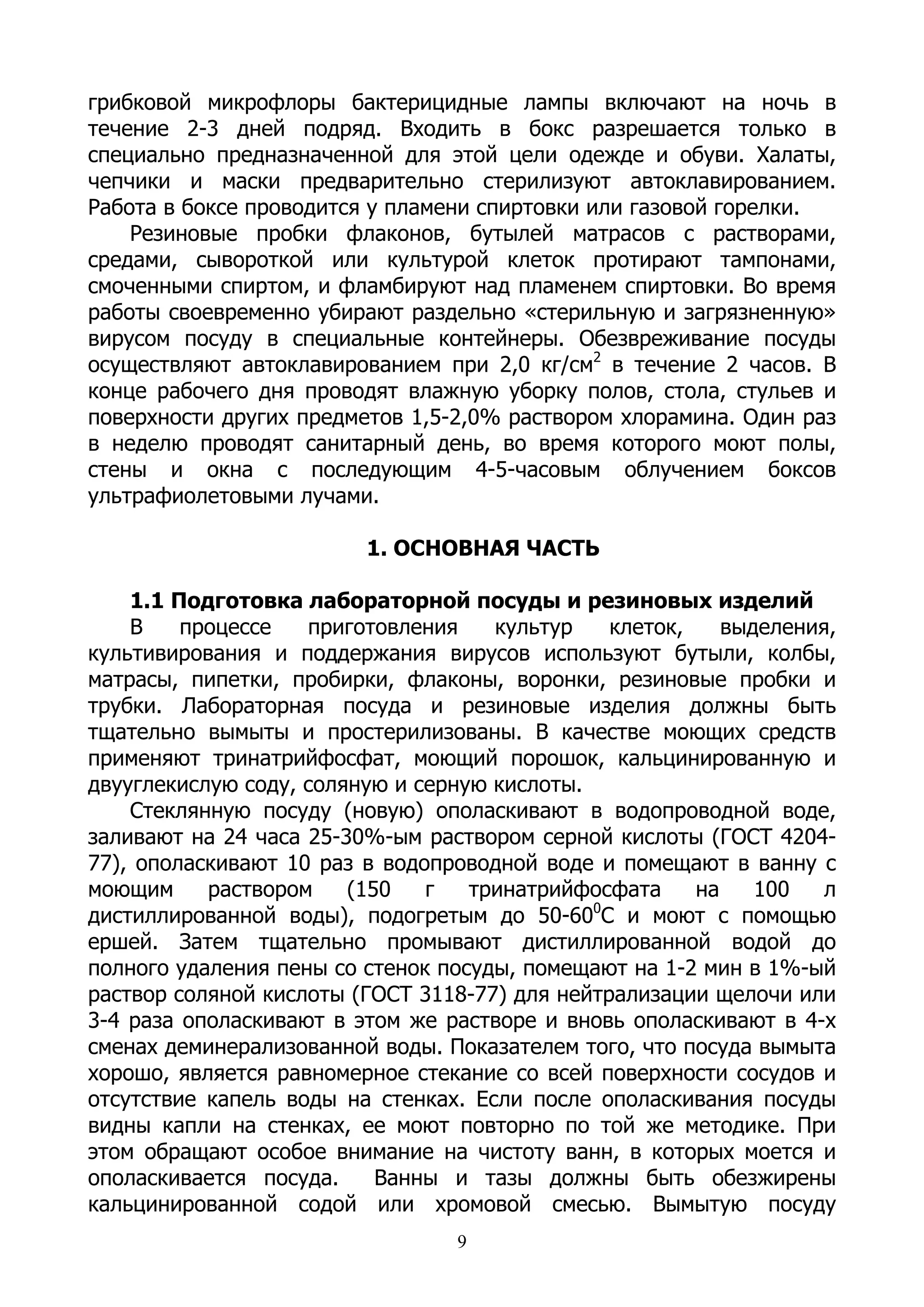 грибковой микрофлоры бактерицидные лампы включают на ночь в
течение 2-3 дней подряд. Входить в бокс разрешается только в
специально предназначенной для этой цели одежде и обуви. Халаты,
чепчики и маски предварительно стерилизуют автоклавированием.
Работа в боксе проводится у пламени спиртовки или газовой горелки.
    Резиновые пробки флаконов, бутылей матрасов с растворами,
средами, сывороткой или культурой клеток протирают тампонами,
смоченными спиртом, и фламбируют над пламенем спиртовки. Во время
работы своевременно убирают раздельно «стерильную и загрязненную»
вирусом посуду в специальные контейнеры. Обезвреживание посуды
осуществляют автоклавированием при 2,0 кг/см2 в течение 2 часов. В
конце рабочего дня проводят влажную уборку полов, стола, стульев и
поверхности других предметов 1,5-2,0% раствором хлорамина. Один раз
в неделю проводят санитарный день, во время которого моют полы,
стены и окна с последующим 4-5-часовым облучением боксов
ультрафиолетовыми лучами.

                         1. ОСНОВНАЯ ЧАСТЬ

    1.1 Подготовка лабораторной посуды и резиновых изделий
    В    процессе   приготовления    культур    клеток,    выделения,
культивирования и поддержания вирусов используют бутыли, колбы,
матрасы, пипетки, пробирки, флаконы, воронки, резиновые пробки и
трубки. Лабораторная посуда и резиновые изделия должны быть
тщательно вымыты и простерилизованы. В качестве моющих средств
применяют тринатрийфосфат, моющий порошок, кальцинированную и
двууглекислую соду, соляную и серную кислоты.
    Стеклянную посуду (новую) ополаскивают в водопроводной воде,
заливают на 24 часа 25-30%-ым раствором серной кислоты (ГОСТ 4204-
77), ополаскивают 10 раз в водопроводной воде и помещают в ванну с
моющим     раствором    (150   г   тринатрийфосфата     на    100   л
                                              0
дистиллированной воды), подогретым до 50-60 С и моют с помощью
ершей. Затем тщательно промывают дистиллированной водой до
полного удаления пены со стенок посуды, помещают на 1-2 мин в 1%-ый
раствор соляной кислоты (ГОСТ 3118-77) для нейтрализации щелочи или
3-4 раза ополаскивают в этом же растворе и вновь ополаскивают в 4-х
сменах деминерализованной воды. Показателем того, что посуда вымыта
хорошо, является равномерное стекание со всей поверхности сосудов и
отсутствие капель воды на стенках. Если после ополаскивания посуды
видны капли на стенках, ее моют повторно по той же методике. При
этом обращают особое внимание на чистоту ванн, в которых моется и
ополаскивается посуда.     Ванны и тазы должны быть обезжирены
кальцинированной содой или хромовой смесью. Вымытую посуду
                                  9
 