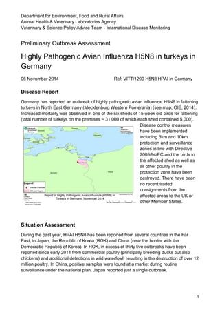 Department for Environment, Food and Rural Affairs
Animal Health & Veterinary Laboratories Agency
Veterinary & Science Policy Advice Team - International Disease Monitoring
1
Preliminary Outbreak Assessment
Highly Pathogenic Avian Influenza H5N8 in turkeys in
Germany
06 November 2014 Ref: VITT/1200 H5N8 HPAI in Germany
Disease Report
Germany has reported an outbreak of highly pathogenic avian influenza, H5N8 in fattening
turkeys in North East Germany (Mecklenburg Western Pomerania) (see map; OIE, 2014).
Increased mortality was observed in one of the six sheds of 15 week old birds for fattening
(total number of turkeys on the premises ~ 31,000 of which each shed contained 5,000).
Disease control measures
have been implemented
including 3km and 10km
protection and surveillance
zones in line with Directive
2005/94/EC and the birds in
the affected shed as well as
all other poultry in the
protection zone have been
destroyed. There have been
no recent traded
consignments from the
affected areas to the UK or
other Member States.
Situation Assessment
During the past year, HPAI H5N8 has been reported from several countries in the Far
East, in Japan, the Republic of Korea (ROK) and China (near the border with the
Democratic Republic of Korea). In ROK, in excess of thirty five outbreaks have been
reported since early 2014 from commercial poultry (principally breeding ducks but also
chickens) and additional detections in wild waterfowl, resulting in the destruction of over 12
million poultry. In China, positive samples were found at a market during routine
surveillance under the national plan. Japan reported just a single outbreak.
 