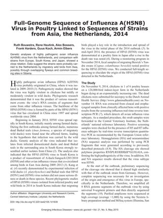 Ruth Bouwstra, Rene Heutink, Alex Bossers,
Frank Harders, Guus Koch, Armin Elbers
Genetic analyses of highly pathogenic avian influenza
A(H5N8) virus from the Netherlands, and comparison with
strains from Europe, South Korea, and Japan, showed a
close relation. Data suggest the strains were probably car-
ried to the Netherlands by migratory wild birds from Asia,
possibly through overlapping flyways and common breed-
ing sites in Siberia.
Highly pathogenic avian influenza (HPAI) A(H5N8)
virus probably originated in China, where it was iso-
lated in 2009–2010 (1). Pathogenicity studies showed that
the virus was highly virulent in chickens but mildly or
moderately virulent in wild ducks. Phylogenetic research
demonstrated that it was the product of various reassort-
ment events: the virus’s RNA consists of segments that
come from other influenza viruses. The backbone of the
HPAI (H5N8) virus is formed by parts of the HPAI (H5N1)
virus that has circulated in China since 1997 and spread
worldwide since 2004.
Beginning in January 2014, H5N8 virus spread rap-
idly in South Korea, initially mainly among farmed ducks.
During the first outbreaks among farmed ducks, numerous
dead Baikal teals (Anas formosa, a species of migratory
wild ducks) were found near the affected farms, leading
to the hypothesis that infection was carried by the wild
ducks. Genetic analysis of the virus indicated that iso-
lates from infected domesticated ducks and dead Baikal
teals in the surrounding area in South Korea strongly re-
sembled earlier isolates from China (2). The analysis also
indicated that the HPAI (H5N8) virus in South Korea is
a product of reassortment of A/duck/Jiangsu/k1203/2010
(H5N8) and other avian influenza viruses that co-circulated
among birds in East Asia during 2009–2012 (3). Kang et
al. (4) recently demonstrated by experimental infection of
wild ducks (A. platyrhynchos) and Baikal teals that HPAI
(H5N1) and (H5N8) virus isolates did not cause serious ill-
ness or death in these species. Recent phylogenetic studies
of HPAI (H5H8) viruses isolated from infected poultry and
wild birds in 2014 in South Korea indicate that migrating
birds played a key role in the introduction and spread of
the virus in the initial phase of the 2014 outbreak (5). In
mid-April 2014, the presence of HPAI (H5N8) virus was
demonstrated at a poultry farm in Japan after a rise in the
death rate was noted (6). During a monitoring program in
November 2014, fecal samples of migrating Bewick’s Tun-
dra swans (Cygnus columbianus bewickii) tested positive
for the HPAI (H5N8) virus. We conducted full-length se-
quencing to elucidate the origin of the HPAI (H5N8) virus
detected in the Netherlands.
The Study
On November 9, 2014, chickens in 1 of 6 poultry houses
on a 124,000-bird indoor-layer farm in the Netherlands
began dying at an exponentially increasing rate. The dead
chickens were submitted for necropsy to the Dutch Animal
Health Service (http://www.gdanimalhealth.com) on No-
vember 14. RNA was extracted from cloacal and oropha-
ryngeal samples from clinically affected hens with positive
results from the screening influenza real-time reverse tran-
scription PCR (7), which detects all avian influenza virus
subtypes. As a standard procedure, the swab samples were
forwarded to the Central Veterinary Institute, the Neth-
erlands’ national reference laboratory. Positive screening
samples were checked for the presence of H5 and H7 influ-
enza subtypes by real-time reverse transcription quantita-
tive PCR as recommended by the European Union refer-
ence laboratory. Hemagglutinin (HA) and neuraminidase
(NA) sequence analysis was performed by using PCR
fragments that were generated according to previously
described protocols (8,9). The HA cleavage site showed
polybasic properties RNSPLRERRRKR*GLFGAIA, con-
firming the high pathogenicity of the virus. In addition, HA
and NA sequence results showed that the virus subtype
was H5N8.
At the start of the outbreak, preliminary sequencing
of the cleavage site showed that it shared high similarity
with that of the outbreak strain from Germany. However,
complete sequencing was necessary for an investigation
of the origin and emergence of this virus in Europe, spe-
cifically in the Netherlands. Therefore, we amplified all
8 RNA genome segments of the outbreak virus by using
universal 8-segment primers and then directly sequenced
the segments (10). Purified amplicons were sequenced at
high coverage (average >1,000) by using the Nextera li-
brary preparation method and MiSeq system (Illumina, San
Full-Genome Sequence of Influenza A(H5N8)
Virus in Poultry Linked to Sequences of Strains
from Asia, the Netherlands, 2014
872	 Emerging Infectious Diseases • www.cdc.gov/eid • Vol. 21, No. 5, May 2015
Author affiliation: Wageningen University and Research Centre,
Central Veterinary Institute, Lelystad, the Netherlands
DOI: http://dx.doi.org/10.3201/eid2105.141839
 