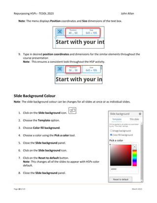 Repurposing H5Ps - TESOL 2023 John Allan
Page 10 of 20 March 2023
Note: The menu displays Position coordinates and Size dimensions of the text box.
9. Type in desired position coordinates and dimensions for the similar elements throughout the
course presentation
Note: This ensures a consistent look throughout the H5P activity.
Slide Background Colour
Note: The slide background colour can be changes for all slides at once or as individual slides.
1. Click on the Slide background icon.
2. Choose the Template option.
3. Choose Color fill background.
4. Choose a color using the Pick a color tool.
5. Close the Slide background panel.
6. Click on the Slide background icon.
7. Click on the Reset to default button.
Note: This changes all of the slides to appear with H5Ps color
default.
8. Close the Slide background panel.
 