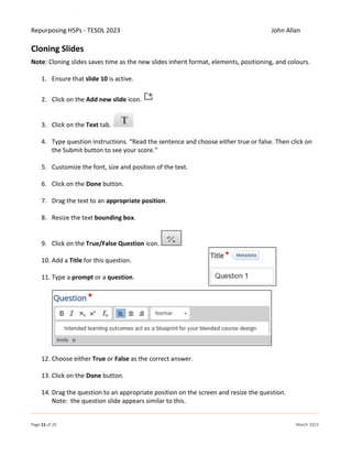 Repurposing H5Ps - TESOL 2023 John Allan
Page 11 of 20 March 2023
Cloning Slides
Note: Cloning slides saves time as the new slides inherit format, elements, positioning, and colours.
1. Ensure that slide 10 is active.
2. Click on the Add new slide icon.
3. Click on the Text tab.
4. Type question instructions. “Read the sentence and choose either true or false. Then click on
the Submit button to see your score.”
5. Customize the font, size and position of the text.
6. Click on the Done button.
7. Drag the text to an appropriate position.
8. Resize the text bounding box.
9. Click on the True/False Question icon.
10. Add a Title for this question.
11. Type a prompt or a question.
12. Choose either True or False as the correct answer.
13. Click on the Done button.
14. Drag the question to an appropriate position on the screen and resize the question.
Note: the question slide appears similar to this.
 