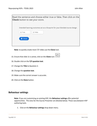 Repurposing H5Ps - TESOL 2023 John Allan
Page 12 of 20 March 2023
Note: to quickly create more T/F slides use the Clone tool.
15. Ensure that slide 11 is active, click on the Clone icon.
16. Double click on the T/F question text.
17. Change the Title to Question 2.
18. Change the question text.
19. Make sure the correct answer is accurate.
20. Click on the Done button.
Behaviour settings
Note: If you are customizing an existing H5P, the Behaviour settings offer potential
opportunities. The ones for the Course Presenter are detailed below. These vary between H5P
authoring tools.
1. Click on the Behaviour settings drop-down menu.
 