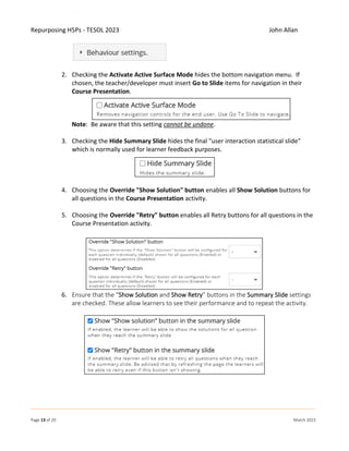 Repurposing H5Ps - TESOL 2023 John Allan
Page 13 of 20 March 2023
2. Checking the Activate Active Surface Mode hides the bottom navigation menu. If
chosen, the teacher/developer must insert Go to Slide items for navigation in their
Course Presentation.
Note: Be aware that this setting cannot be undone.
3. Checking the Hide Summary Slide hides the final "user interaction statistical slide"
which is normally used for learner feedback purposes.
4. Choosing the Override "Show Solution" button enables all Show Solution buttons for
all questions in the Course Presentation activity.
5. Choosing the Override "Retry" button enables all Retry buttons for all questions in the
Course Presentation activity.
6. Ensure that the “Show Solution and Show Retry” buttons in the Summary Slide settings
are checked. These allow learners to see their performance and to repeat the activity.
 