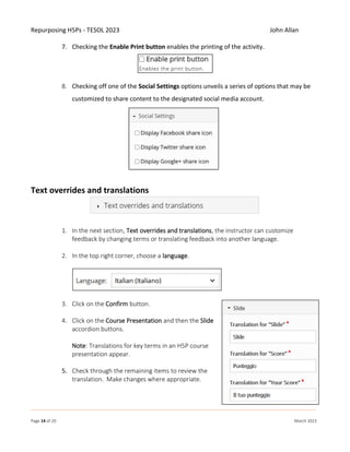 Repurposing H5Ps - TESOL 2023 John Allan
Page 14 of 20 March 2023
7. Checking the Enable Print button enables the printing of the activity.
8. Checking off one of the Social Settings options unveils a series of options that may be
customized to share content to the designated social media account.
Text overrides and translations
1. In the next section, Text overrides and translations, the instructor can customize
feedback by changing terms or translating feedback into another language.
2. In the top right corner, choose a language.
3. Click on the Confirm button.
4. Click on the Course Presentation and then the Slide
accordion buttons.
Note: Translations for key terms in an H5P course
presentation appear.
5. Check through the remaining items to review the
translation. Make changes where appropriate.
 