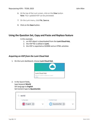 Repurposing H5Ps - TESOL 2023 John Allan
Page 15 of 20 March 2023
6. At the top of the Lumi screen, click on the View button.
Note: Your updated H5P can be previewed.
7. On the Lumi menu, click File, Save as.
8. Click on the Save button.
Using the Question Set, Copy and Paste and Replace feature
In this example,
1. an H5P object is downloaded from the Lumi Cloud Hub,
2. the H5P file is edited in Lumi,
3. the H5P is exported as SCORM and an HTML activities
Acquiring an H5P from the Lumi Cloud Hub
1. On the Lumi dashboard, choose Lumi Cloud Hub.
2. In the Search fields,
type keyword World
Set language to English
Set Content type to QuestionSet.
 