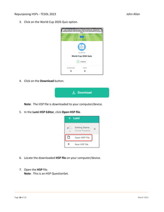 Repurposing H5Ps - TESOL 2023 John Allan
Page 16 of 20 March 2023
3. Click on the World Cup 2026 Quiz option.
4. Click on the Download button.
Note: The H5P file is downloaded to your computer/device.
5. In the Lumi H5P Editor, click Open H5P file.
6. Locate the downloaded H5P file on your computer/device.
7. Open the H5P file.
Note: This is an H5P QuestionSet.
 