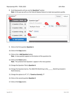 Repurposing H5Ps - TESOL 2023 John Allan
Page 17 of 20 March 2023
8. Scroll downwards until you see the Questions* section.
Note: In this quiz we will us e the Paste & Replace feature to make two questions quickly.
9. Click on the first question Question 1.
10. Click on the Copy button.
11. Click on the + Add Question button.
Note: A new question appears at the bottom of the questions list.
12. Click on the Paste button.
Note: The contents from Question 1 appear in this new question.
13. Change the Question Title to Question 6.
14. Change the Question text to, The 2026 FIFA World Cup is the ______ World Cup hosted in
North America.
15. Change the options to 4th, 5th, 3rd(mark as Correct), 2nd
16. Click on the second question Question 2.
17. Click on the Copy button.
 
