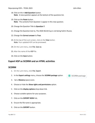 Repurposing H5Ps - TESOL 2023 John Allan
Page 18 of 20 March 2023
18. Click on the + Add Question button.
Note: A new question appears at the bottom of the questions list.
19. Click on the Paste button.
Note: The contents from Question 1 appear in this new question.
20. Change the Question Title to Question 7.
21. Change the Question text to, The 2026 World Cup is not being held in Russia.
22. Change the Correct answer to True.
23. At the top of the Lumi screen, click on the View button.
Note: Your updated H5P can be previewed.
24. On the Lumi menu, click File, Save as.
25. Alter the name of the H5P file.
26. Click on the Save button.
Export H5P as SCORM and an HTML activities
SCORM
1. On the Lumi menu, click File, Export.
2. In the Export settings menu, choose the SCORM package option.
3. Set a Mastery (pass) score.
4. Choose or hide the Show rights and permissions option.
5. Click on the display options drop-down link.
6. Choose suitable options for your purposes.
7. Click on the EXPORT NOW link.
8. Ensure the file name is appropriate.
9. Click on the EXPORT button.
 