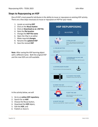 Repurposing H5Ps - TESOL 2023 John Allan
Page 2 of 20 March 2023
Steps to Repurposing an H5P
One of H5P's most powerful attributes is the ability to reuse or repurpose an existing H5P activity.
There are a few steps necessary to reuse or repurpose an H5P for your needs.
1. Locate an existing H5P
2. Click on the Reuse button
3. Click on Download as an .H5P file
4. Note the file location
5. Change the H5P File name
6. Open the H5p in an editor
7. Make required changes
8. Rename the updated H5P
9. Save the revised H5P
Note: After saving the H5P learning object
with a different name. Both the original H5P
and the new H5Ps are still available.
In the activity below, we will
1. Go to an online H5P repository.
2. Search for an H5P.
3. Choose the Reuse button,
4. Download the H5P object,
5. Edit the H5P, and
6. Publish or share it.
 