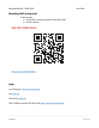 Repurposing H5Ps - TESOL 2023 John Allan
Page 20 of 20 March 2023
Recycling H5Ps Using Lumi
In this example,
1. A new H5P is created using items from other H5Ps
2. See the video at
See the video here.
https://youtu.be/9fyaNiWBEsI
Links
Lumi Education, https://lumi.education
H5P, H5p.org
H5P Service, H5P.com
How To Make a question Set with LUMI, https://tinyurl.com/4rzr3y6m
 