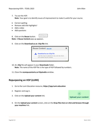 Repurposing H5Ps - TESOL 2023 John Allan
Page 4 of 20 March 2023
7. Try out the H5P.
Note: Your goal is to identify issues of improvement to make it useful for your course.
• Correct spelling
• Remove odd title highlights!
• Add a video
• Add questions
8. Click on the Reuse button.
Note: A Reuse Content pop up appears.
9. Click on the Download as an .h5p file link.
10. An .h5p file will appear in your Downloads folder.
Note: The name of the H5P file is the type of H5P followed by numbers.
11. Close the ecampusontario.ca h5pstudio window.
Repurposing an H5P (LUMI)
1. Go to the Lumi Education resource, https://app.lumi.education
2. Register and Log in.
3. Click on the Upload your content link.
4. On the Upload your content screen, click on the Drop files here or click and browse through
your machine link.
 