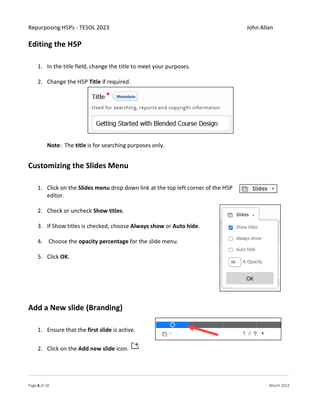 Repurposing H5Ps - TESOL 2023 John Allan
Page 6 of 20 March 2023
Editing the H5P
1. In the title field, change the title to meet your purposes.
2. Change the H5P Title if required.
Note: The title is for searching purposes only.
Customizing the Slides Menu
1. Click on the Slides menu drop down link at the top left corner of the H5P
editor.
2. Check or uncheck Show titles.
3. If Show titles is checked, choose Always show or Auto hide.
4. Choose the opacity percentage for the slide menu.
5. Click OK.
Add a New slide (Branding)
1. Ensure that the first slide is active.
2. Click on the Add new slide icon.
 