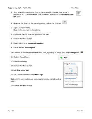Repurposing H5Ps - TESOL 2023 John Allan
Page 7 of 20 March 2023
3. Since new slide opens to the right of the active slide, the new slide is now in
position 2/10. To move the new slide to the first position, click on the Move slide
left icon.
4. Now that the slide is in the correct position, click on the Text tab.
5. Type a company name.
Note: In this example Kool Academy.
6. Customize the font, size and position of the text.
7. Click on the Done button.
8. Drag the text to an appropriate position.
9. Resize the text bounding box.
10. Continue to customize the introduction slide, by adding an image. Click on the Image icon.
11. Click on the Add icon.
12. Choose the Image.
13. Click on the Open button.
14. Add Alternative text.
15. Add Ownership details in the Meta tags.
Note: At this point make more customizations to the front/branding
page.
16. Click on the Done button.
 