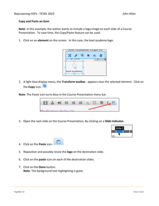 Repurposing H5Ps - TESOL 2023 John Allan
Page 8 of 20 March 2023
Copy and Paste an Item
Note: In this example, the author wants to include a logo image on each slide of a Course
Presentation. To save time, the Copy/Paste feature can be used.
1. Click on an element on the screen. In this case, the kool academy logo.
2. A light blue display menu, the Transform toolbar, appears near the selected element. Click on
the Copy icon.
Note: The Paste icon turns blue in the Course Presentation menu bar.
3. Open the next slide on the Course Presentation. By clicking on a Slide indicator.
4. Click on the Paste icon.
5. Reposition and possibly resize the logo on the destination slide.
6. Click on the paste icon on each of the destination slides.
7. Click on the Done button.
Note: The background text highlighting is gone.
 
