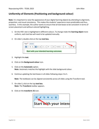 Repurposing H5Ps - TESOL 2023 John Allan
Page 9 of 20 March 2023
Uniformity of Elements (Positioning and background colour)
Note: It is important to raise the appearance of your digital learning objects by attending to alignment,
proportion, and visual consistency. This makes the students’ experience more predictable and thus,
seamless. In this example, the author wants to ensure that all text boxes to be consistent in terms of
screen placement and without colored highlighting.
1. On the H5P, text is highlighted in different colours. To change make the learning object more
uniform, each text box will need to be updated manually.
2. On slide 3, double-click on the top text box.
3. Highlight the text.
4. Click on the Background colour icon.
5. Click on the Automatic option.
Note: Automatic matches the highlight with the slide background colour.
6. Continue updating the text boxes in all slides following steps 2 to 5.
Note: The textboxes can be aligned consistently across all slides using the Transform tool.
7. On slide 3, click on the top text box.
Note: The Transform toolbar appears.
8. Click on the transform (X) icon.
 