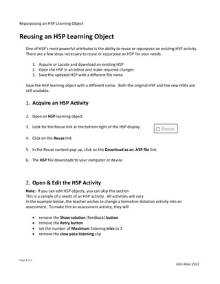 Repurposing an H5P Learning Object
Page 1 of 4
John Allan 2022
Reusing an H5P Learning Object
One of H5P's most powerful attributes is the ability to reuse or repurpose an existing H5P activity.
There are a few steps necessary to reuse or repurpose an H5P for your needs.
1. Acquire or Locate and download an existing H5P
2. Open the H5P in an editor and make required changes
3. Save the updated H5P with a different file name
Save the H5P learning object with a different name. Both the original H5P and the new H5Ps are
still available.
1. Acquire an H5P Activity
2. Open an H5P learning object
3. Look for the Reuse link at the bottom right of the H5P display
4. Click on the Reuse link
5. In the Reuse content pop up, click on the Download as an .h5P file link
6. The H5P file downloads to your computer or device
2. Open & Edit the H5P Activity
Note: If you can edit H5P objects, you can skip this section
This is a sample of a reedit of an H5P activity. All activities will vary.
In the example below, the teacher wishes to change a formative dictation activity into an
assessment. To make this an assessment activity, they will
• remove the Show solution (feedback) button
• remove the Retry button
• set the number of Maximum listening tries to 1
• remove the slow pace listening clip
 