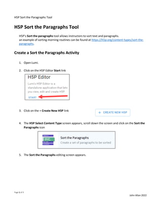 H5P Sort the Paragraphs Tool
Page 1 of 9
John Allan 2022
H5P Sort the Paragraphs Tool
H5P's Sort the paragraphs tool allows instructors to sort text and paragraphs.
an example of sorting morning routines can be found at https://h5p.org/content-types/sort-the-
paragraphs.
Create a Sort the Paragraphs Activity
1. Open Lumi.
2. Click on the H5P Editor Start link
3. Click on the + Create New H5P link
4. The H5P Select Content Type screen appears, scroll down the screen and click on the Sort the
Paragraphs icon
5. The Sort the Paragraphs editing screen appears.
 