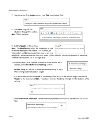 H5P Structure Strip Tool
Page 2 of 7
John Allan 2022
7. Starting at the first Section option, type Title into the text field
8. Add a hint to guide the
students through this section.
Note: This is optional.
9. Set the Weight of this section.
Note: The Weight determines the proportion of text
characters between each section. For example, an
Introduction and Conclusion sections may be set to a
weight of 1 while the other sections may be set to 5 to allow for 5 times the amount of text to be
entered in the sections set to a weight of 1.
10. In order to set the acceptable number of characters for each
section, expand the Behavioural settings section.
11. Enable “retry” is checked to allow learners the ability to adjust
their writing sections based on length.
12. It is recommended that the Slack or percentage of variation to the section length to the strip
Weight to the maximum of 50%. This allows for more flexibility in length for the students while
writing.
13. Set the Minimum text length for the smallest possible submission size for the total size of the
task.
 