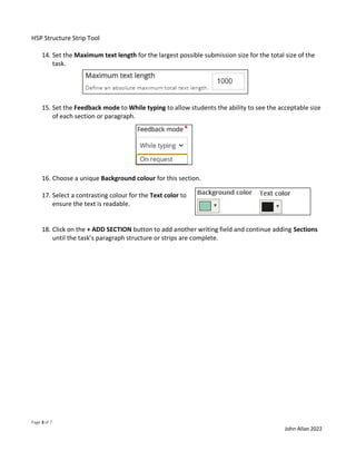 H5P Structure Strip Tool
Page 3 of 7
John Allan 2022
14. Set the Maximum text length for the largest possible submission size for the total size of the
task.
15. Set the Feedback mode to While typing to allow students the ability to see the acceptable size
of each section or paragraph.
16. Choose a unique Background colour for this section.
17. Select a contrasting colour for the Text color to
ensure the text is readable.
18. Click on the + ADD SECTION button to add another writing field and continue adding Sections
until the task’s paragraph structure or strips are complete.
 